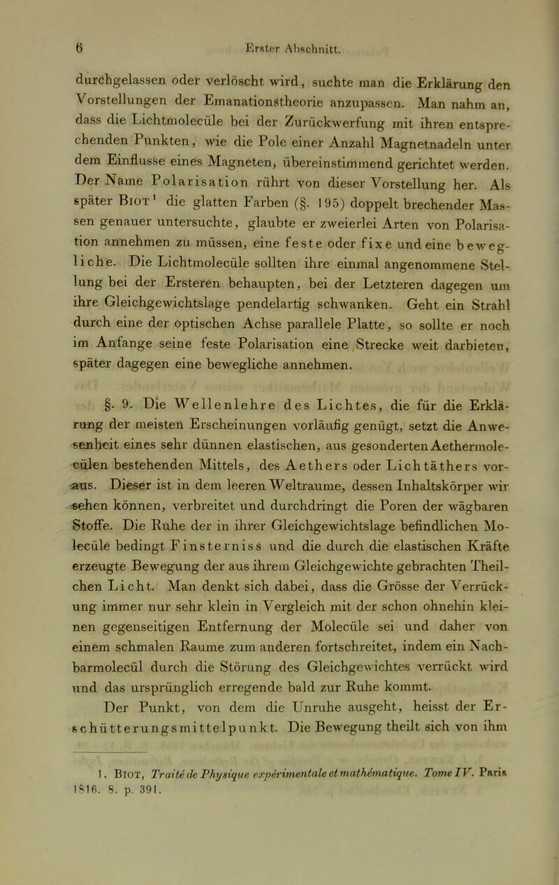 durchgelassen oder verlöscht wird, suchte man die Erklärung den Vorstellungen der Emanationstheorie anzupassen. Man nahm an, dass die Lichtmolecüle bei der Zurückwerfung mit ihren entspre- chenden Punkten, wie die Pole einer Anzahl Magnetnadeln unter dem Einflüsse eines Magneten, übereinstimmend gerichtet werden. Der Name Polarisation rührt von dieser Vorstellung her. Als später Biot' die glatten Farben (§. 195) doppelt brechender Mas- sen genauer untersuchte, glaubte er zweierlei Arten von Polarisa- tion annehmen zu müssen, eine feste oder fixe und eine beweg- liche. Die Lichtmolecüle sollten ihre einmal angenommene Stel- lung bei der Ersteren behaupten, bei der Letzteren dagegen um ihre Gleichgewichtslage pendelartig schwanken. Geht ein Strahl durch eine der optischen Achse parallele Platte, so sollte er noch im Anfange seine feste Polarisation eine Strecke weit darbieten, später dagegen eine bewegliche annehmen. §. 9. Die Wellenlehre des Lichtes, die für die Erklä- rung der meisten Erscheinungen vorläufig genügt, setzt die Anwe- senheit eines sehr dünnen elastischen, aus gesonderten Aethermole- cülen bestehenden Mittels, des Aethers oder Lichtäthers vor- aus. Dieser ist in dem leeren Welträume, dessen Inhaltskörper wir «ehen können, verbreitet und durchdringt die Poren der wägbaren Stoffe. Die Ruhe der in ihrer Gleichgewichtslage befindlichen Mo lecüle bedingt Finsterniss und die durch die elastischen Kräfte erzeugte Bewegung der aus ihrem Gleichgewichte gebrachten Theil- chen Licht. Man denkt sich dabei, dass die Grösse der Verrück- ung immer nur sehr klein in Vergleich mit der schon ohnehin klei- nen gegenseitigen Entfernung der Molecüle sei und daher von einem schmalen Räume zum anderen fortschreitet, indem ein Nach- barmolecül durch die Störung des Gleichgewichtes verrückt wird und das ursprünglich erregende bald zur Ruhe kommt. Der Punkt, von dem die Unruhe ausgeht, heisst der Er- schütterungsmittelpunkt. Die Bewegung theilt sich von ihm I. Biot, Tratte de Physique expirimentaleetmathbnatique. Tome IV. F'aris 1816. 8. p. 391.