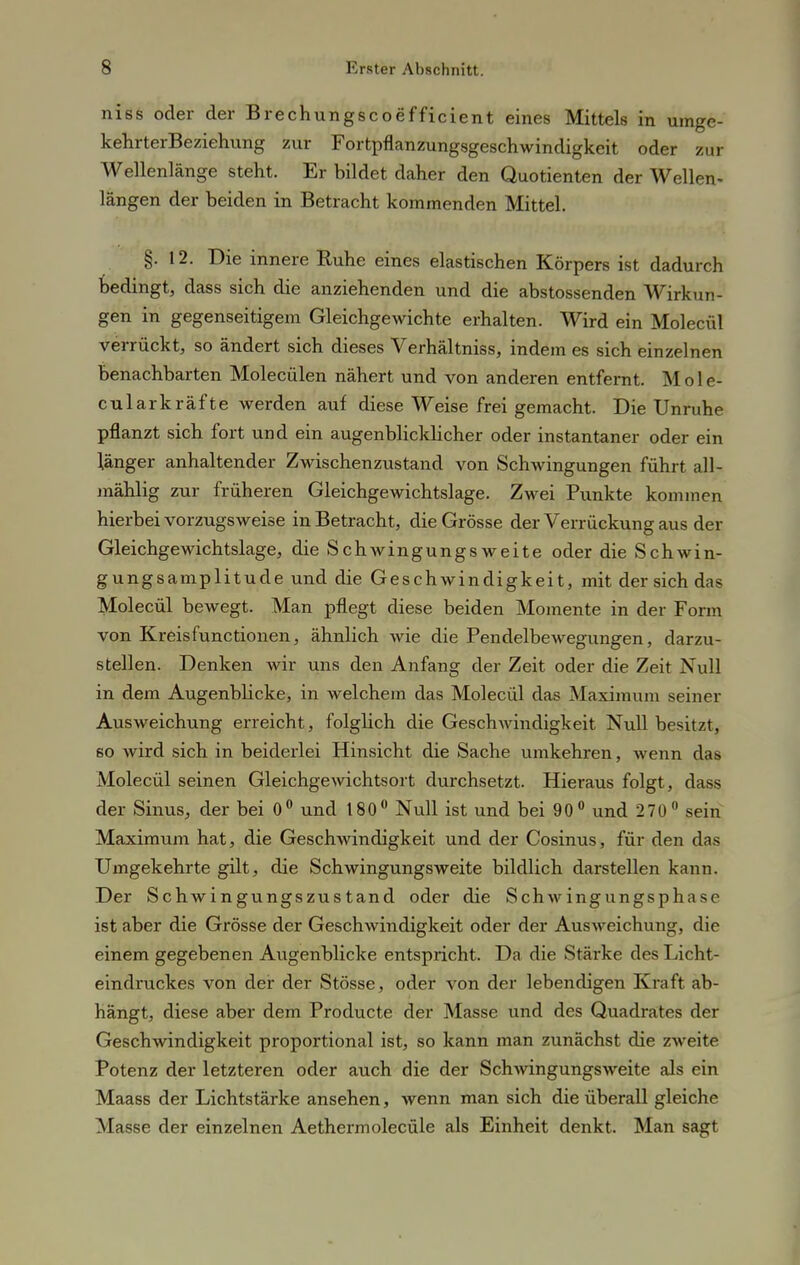 niss oder der Brechungscoefficient eines Mittels in umge- kehrterBeziehung zur Fortpflanzungsgeschwindigkeit oder zur Wellenlänge stellt. Er bildet daher den Quotienten der Wellen- längen der beiden in Betracht kommenden Mittel. §. 12. Die innere Ruhe eines elastischen Körpers ist dadurch bedingt, dass sich die anziehenden und die abstossenden Wirkun- gen in gegenseitigem Gleichgewichte erhalten. Wird ein Molecül verrückt, so ändert sich dieses Verhältniss, indem es sich einzelnen benachbarten Molecülen nähert und von anderen entfernt. M o 1 e- cularkräfte werden auf diese Weise frei gemacht. Die Unruhe pflanzt sich fort und ein augenblicklicher oder instantaner oder ein länger anhaltender Zwischenzustand von Schwingungen führt all- mählig zur früheren Gleichgewichtslage. Zwei Punkte kommen hierbei vorzugsweise in Betracht, die Grösse der Verrückung aus der Gleichgewichtslage, die Schwingungsweite oder die Schwin- gungsamplitude und die Geschwindigkeit, mit der sich das Molecül bewegt. Man pflegt diese beiden Momente in der Form von Kreisfunctionen, ähnlich wie die Pendelbewegungen, darzu- stellen. Denken wir uns den Anfang der Zeit oder die Zeit Null in dem Augenblicke, in welchem das Molecül das Maximum seiner Ausweichung erreicht, folglich die Geschwindigkeit Null besitzt, so wird sich in beiderlei Hinsicht die Sache umkehren, wenn das Molecül seinen Gleichgewichtsort durchsetzt. Hieraus folgt, dass der Sinus, der bei 0° und 180° Null ist und bei 90° und 270° sein Maximum hat, die Geschwindigkeit und der Cosinus, für den das Umgekehrte gilt, die Schwingungsweite bildlich darstellen kann. Der Schwingungszustand oder die Schwingungsphase ist aber die Grösse der Geschwindigkeit oder der Ausweichung, die einem gegebenen Augenblicke entspricht. Da die Stärke des Licht- eindruckes von der der Stösse, oder von der lebendigen Kraft ab- hängt, diese aber dem Producte der Masse und des Quadrates der Geschwindigkeit proportional ist, so kann man zunächst die zweite Potenz der letzteren oder auch die der Schwingungsweite als ein Maass der Lichtstärke ansehen, wenn man sich die überall gleiche Masse der einzelnen Aethermolecüle als Einheit denkt. Man sagt