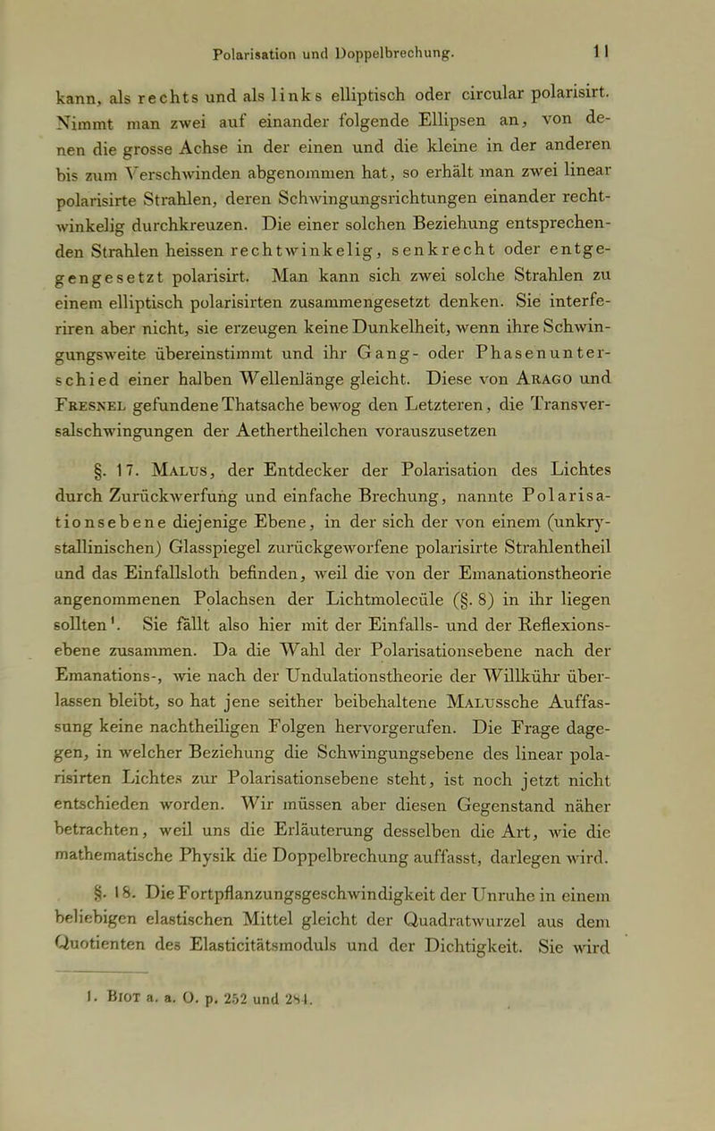 kann, als rechts und als links elliptisch oder circular polarisirt. Nimmt man zwei auf einander folgende Ellipsen an, von de- nen die grosse Achse in der einen und die kleine in der anderen bis zum Verschwinden abgenommen hat, so erhält man zwei linear polarisirte Strahlen, deren Schwingungsrichtungen einander recht- winkelig durchkreuzen. Die einer solchen Beziehung entsprechen- den Strahlen heissen rechtwinkelig, senkrecht oder entge- gengesetzt polarisirt. Man kann sich zwei solche Strahlen zu einem elliptisch polarisirten zusammengesetzt denken. Sie interfe- riren aber nicht, sie erzeugen keine Dunkelheit, wenn ihre Schwin- gungsweite übereinstimmt und ihr Gang- oder Phasenunter- schied einer halben Wellenlänge gleicht. Diese von Arago und Fresnel gefundene Thatsache bewog den Letzteren, die Transver- salschwingungen der Aethertheilchen vorauszusetzen §.17. Malus, der Entdecker der Polarisation des Lichtes durch Zurückwerfung und einfache Brechung, nannte Polarisa- tionsebene diejenige Ebene, in der sich der von einem (unkry- stallinischen) Glasspiegel zurückgeworfene polarisirte Strahlentheil und das Einfallsloth befinden, weil die von der Emanationstheorie angenommenen Polachsen der Lichtmolecüle (§. 8) in ihr liegen sollten1. Sie fällt also hier mit der Einfalls- und der Reflexions- ebene zusammen. Da die Wahl der Polarisationsebene nach der Emanations-, wie nach der Undulationstheorie der Willkühr über- lassen bleibt, so hat jene seither beibehaltene MAi/ussche Auffas- sung keine nachtheiligen Folgen hervorgerufen. Die Frage dage- gen, in welcher Beziehung die Schwingungsebene des linear pola- risirten Lichtes zur Polarisationsebene steht, ist noch jetzt nicht entschieden worden. Wir müssen aber diesen Gegenstand näher betrachten, weil uns die Erläuterung desselben die Art, wie die mathematische Physik die Doppelbrechung auffasst, darlegen wird. §. 18. Die Fortpflanzungsgeschwindigkeit der Unruhe in einem beliebigen elastischen Mittel gleicht der Quadratwurzel aus dem Quotienten des Elasticitätsmoduls und der Dichtigkeit. Sie wird 1. Biot a. a. O. p. 252 und 2S4.