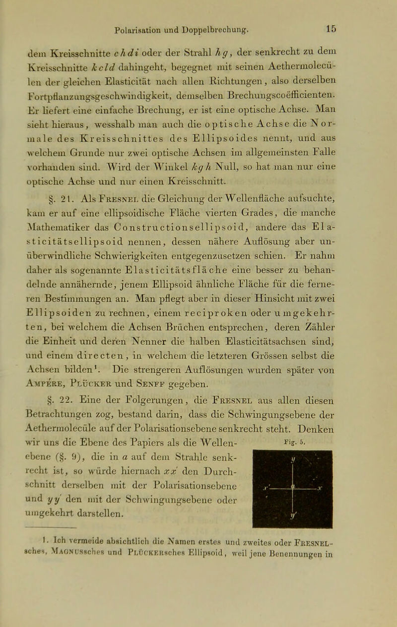 dem Kreisschnitte chdi oder der Strahl hg, der senkrecht zu dem Kreisschnitte kcld dahingeht, begegnet mit seinen Aethermolecü- len der gleichen Elasticität nach allen Richtungen, also derselben Fortpflanzungsgeschwindigkeit, demselben Brechungscoefficienten. Er liefert eine einfache Brechung, er ist eine optische Achse. Man sieht hieraus, wesshalb man auch die optische Achse die Nor- male des Kreisschnittes des Ellipsoides nennt, und aus welchem Grunde nur zwei optische Achsen im allgemeinsten Falle vorhanden sind. Wird der Winkel kg h Null, so hat man nur eine optische Achse und nur einen Kreisschnitt. §.21. Als Fresnel die Gleichling der Wellenfläche aufsuchte, kam er auf eine ellipsoidische Fläche vierten Grades, die manche Mathematiker das Constructionsellipsoid, andere das Ela- sticitätsellipsoid nennen, dessen nähere Auflösung aber un- überwindliche Schwierigkeiten entgegenzusetzen schien. Er nahm daher als sogenannte Elasticitätsfläche eine besser zu behan- delnde annähernde, jenem Ellipsoid ähnliche Fläche für die ferne- ren Bestimmungen an. Man pflegt aber in dieser Hinsicht mit zwei Ellipsoiden zu rechnen, einem reciproken oder umgekehr- ten, bei welchem die Achsen Brüchen entsprechen, deren Zähler die Einheit und deren Nenner die halben Elasticitätsachsen sind, und einem directen, in welchem die letzteren Grössen selbst die Achsen bilden1. Die strengeren Auflösungen wurden später von Ampere, Plüoker und Senff gegeben. §. 22. Eine der Folgerungen, die Fresnel aus allen diesen Betrachtungen zog, bestand darin, dass die Schwingungsebene der Aethermolecüle auf der Polarisationsebene senkrecht steht. Denken wir uns die Ebene des Papiers als die Wellen- ms ebene (§. 9), die in a auf dem Strahle senk- recht ist, so würde hiernach xx den Durch- schnitt derselben mit der Polarisationsebene und yy den mit der Schwingungsebene oder umgekehrt darstellen. i / r' 1 t f. 1. Ich vermeide absichtlich die Namen erstes und zweites oder FiiESNEL- schei, MAONUssches und Pu'JCKEiisches Ellipsoid, weil jene Benennungen in