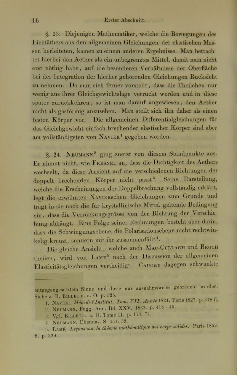 §. 23. Diejenigen Mathematiker, welche die Bewegungen des Lichtäthers aus den allgemeinen Gleichungen der elastischen Mas- sen herleiteten, kamen zu einem anderen Ergebnisse. Man betrach tet hierbei den Aether als ein unbegrenztes Mittel, damit man nicht erst nötliig habe, auf die besonderen Verhältnisse der Oberfläche bei der Integration der hierher gehörenden Gleichungen Rücksicht zu nehmen. Da man sich ferner vorstellt, dass die Theilchen nur wenig aus ihrer Gleichgewichtslage verrückt werden und in diese später zurückkehren, so ist man darauf angewiesen, den Aether nicht als gasförmig anzusehen. Man stellt sich ihn daher als einen festen Körper vor. Die allgemeinen Differentialgleichungen für das Gleichgewicht einfach brechender elastischer Körper sind aber am vollständigsten von Na vier1 gegeben worden. §. 24. Neumann2 ging zuerst von diesem Standpunkte aus. Er nimmt nicht, wie Fresnel an, dass die Dichtigkeit des Aethers wechselt, da diese Ansicht auf die verschiedenen Richtungen der doppelt brechenden Körper nicht passt3. Seine Darstellung, welche die Erscheinungen der Doppelbrechung vollständig erklärt, legt die erwähnten NAViERschen Gleichungen zum Grunde und trägt in sie noch die für krystallinische Mittel geltende Bedingung ein, dass die Verrückungsgrösse von der Richtung der Verschie bung abhängt. Eine Folge seiner Rechnungen besteht aber darin, dass die Schwingungsebene die Polarisationsebene nicht rechtwin- kelig kreuzt, sondern mit ihr zusammenfällt4. Die gleiche Ansicht, welche auch Mac-Cullagh und Broch theilen, wird von Lame5 nach der Discussion der allgemeinen Elasticitätsgleichungen vertheidigt. Catjchy dagegen schwankte entgegengesetztem Sinne und diese nur ausnahmsweise gebraucht werden. Siehe z. B. BlLLET a. a. 0. p. 525. 1. Na vier, Me.m de l'Institut, Tom. VII. Anneemi. Pans 182/. p. .<.8 ff. 2. Neumann, Pogg. Ann. Bd. XXV. 1832. p. 418 151. 3. Vgl. BlLLET a. a. 0. Tome 11. p. Iti 74. 4. Neumann. Ebendas. S. 451. 52. 5. Lame, Lecons sur la theorie mathimatique des corps solides. Paris 1852. 8. p. 329.