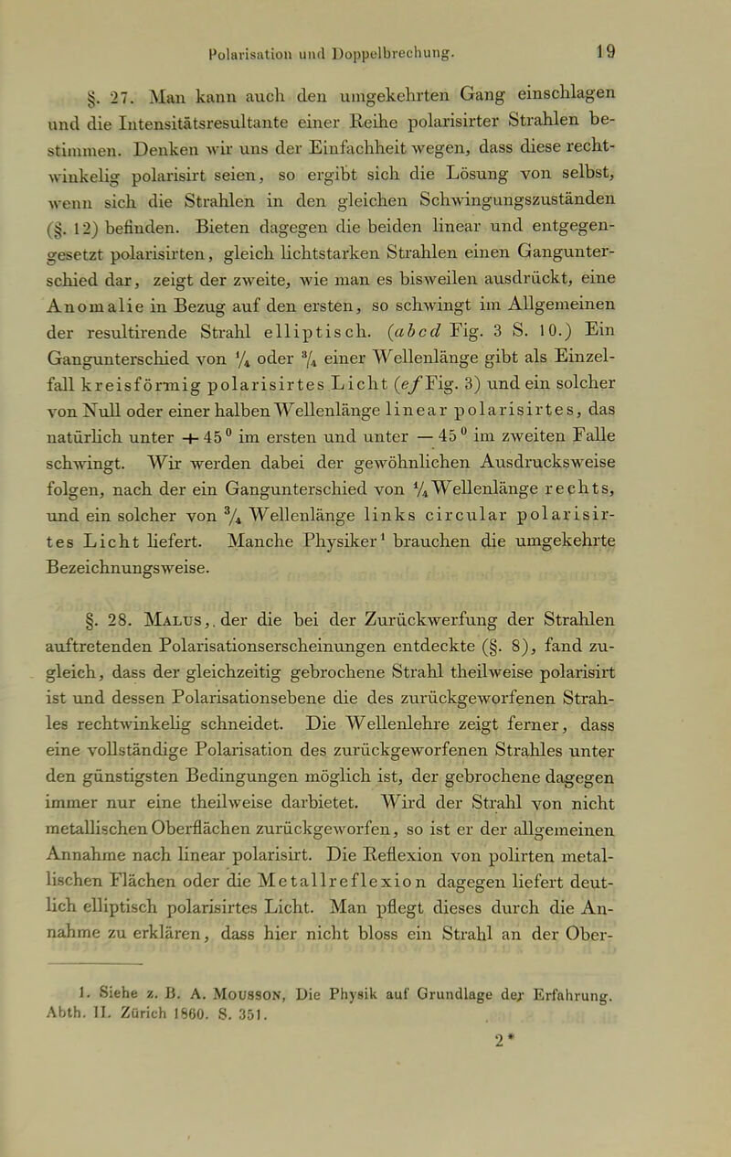 ij. 27. Man kann auch den umgekehrten Gang einschlagen und die Intensitätsresultante einer Reihe polarisirter Strahlen be- stimmen. Denken wir uns der Einfachheit wegen, dass diese recht- winkelig polarisirt seien, so ergibt sich die Lösung von selbst, wenn sich die Strahlen in den gleichen Schwingungszuständen (§, 12) befinden. Bieten dagegen die beiden linear und entgegen- gesetzt polarisirten, gleich lichtstarken Strahlen einen Gangunter- schied dar, zeigt der zweite, wie man es bisweilen ausdrückt, eine Anomalie in Bezug auf den ersten, so schwingt im Allgemeinen der resultirende Strahl elliptisch, (abcd Fig. 3 S. 10.) Ein Gangunterschied von % oder % einer Wellenlänge gibt als Einzel- fall kreisförmig polarisirtes Licht (e/Fig. 3) und ein solcher von Null oder einer halben Wellenlänge linear polarisirtes, das natürlich unter -4- 45° im ersten und unter — 45 0 im zweiten Falle schwingt. Wir werden dabei der gewöhnlichen Ausdrucksweise folgen, nach der ein Gangunterschied von % Wellenlänge reehts, und ein solcher von 3/4 Wellenlänge links circular polarisir- tes Licht liefert. Manche Physiker1 brauchen die umgekehrte Bezeichnungsweise. §. 28. Malus,, der die bei der Zurückwerfung der Strahlen auftretenden Polarisationserscheinungen entdeckte (§. 8), fand zu- gleich, dass der gleichzeitig gebrochene Strahl theilweise polarisirt ist und dessen Polarisationsebene die des zurückgeworfenen Strah- les rechtwinkehg schneidet. Die Wellenlehre zeigt ferner, dass eine vollständige Polarisation des zurückgeworfenen Strahles unter den günstigsten Bedingungen möglich ist, der gebrochene dagegen immer nur eine theilweise darbietet. Wird der Strahl von nicht metallischen Oberflächen zurückgeworfen, so ist er der allgemeinen Annahme nach linear polarisirt. Die Reflexion von polirten metal- lischen Flächen oder die Metallreflexion dagegen liefert deut- lich elliptisch polarisirtes Licht. Man pflegt dieses durch die An- nahme zu erklären, dass hier nicht bloss ein Strahl an der Ober- L Siehe z. B. A. Mousson, Die Physik auf Grundlage de,r Erfahrung. Abth. II. Zürich 1860. S. 351. 2*