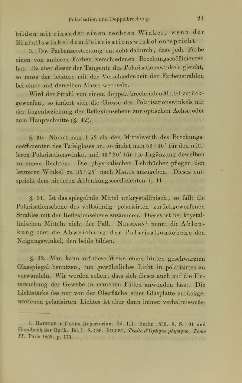 bilden mit einander einen rechten Winkel, wenn der Einfallswinkel dem Polarisationswinkel entspricht. 3. Die Farbenzerstreuung entsteht dadurch, dass jede Farbe einen von anderen Farben verschiedenen Brechungscoefficienten hat. Da aber dieser der Tangente des Polarisationswinkels gleicht, so muss der letztere mit der Verschiedenheit der Farbenstrahlen bei einer und derselben Masse wechseln. Wird der Strahl von einem doppelt brechenden Mittel zurück- geworfen, so ändert sich die Grösse des Polarisationswinkels mit der Lagenbeziehung der Reflexionsebene zur optischen Achse oder zum Hauptschnitte (§. 42). §. 30. Nimmt man 1,52 als den Mittelwerth des Brechungs- coefficienten des Tafelglases an, so findet man 56° 40' für den mitt- leren Polarisationswinkel und 33° 20' für die Ergänzung desselben zu einem Rechten. Die physikalischen Lehrbücher pflegen den letzteren Winkel zu 35° 25' nach Malus anzugeben. Dieses ent- spricht dem niederen Ablenkungscoefficienten 1, 41. §. 31. Ist das spiegelnde Mittel unkrystallinisch, so fällt die Polarisationsebene des vollständig polarisirten zurückgeworfenen Strahles mit der Reflexionsebene zusammen. Dieses ist bei krystal- linischen Mitteln nicht der Fall. Netjmann1 nennt die Ablen- kung oder die Abweichung der Polarisationsebene den Neigungswinkel, den beide bilden. §. 32. Man kann auf diese Weise einen hinten geschwärzten Glasspiegel benutzen, um gewöhnliches Licht in polarisirtes zu verwandeln. Wir werden sehen, dass sich dieses auch auf die Un- tersuchung der Gewebe in manchen Fällen anwenden lässt. Die Lichtstärke des nur von der Oberfläche einer Glasplatte zurückge- worfenen polarisirten Lichtes ist aber dann immer verhältnissmäs- 1. Radicke in Doves Repertorium Bd. ID. Berlin 1839. 8. S. 191 und Handbuch der Optik. Bd. I. S. 186. BlLLET, Traite d'Optique physique. Tome II. Paris 1859. p. 173.