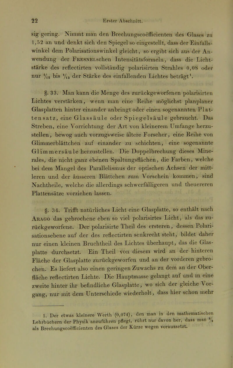 sig gering. Nimmt man den Brechungscoefficienten des Glases zu 1,52 an und denkt sich den Spiegel so eingestellt, dass der Einfalls- winkel dem Polarisationswinkel gleicht, so ergibt sich aus der An- wendung der FRESNEi.schen Intensitätsformeln, dass die Licht- stärke des reflectirten vollständig polarisirten Strahles 0,08 oder nur yis bis yi3 der Stärke des einfallenden Lichtes beträgt1. §.33. Man kann die Menge des zurückgeworfenen polarisirten Lichtes verstärken, wenn man eine Reihe möglichst planplaner Glasplatten hinter einander anbringt oder einen sogenannten Plat- tensatz, eine Glassäule oder Spiegelsäule gebraucht. Das Streben, eine Vorrichtung der Art von kleinerem Umfange herzu- stellen, bewog auch vorzugsweise ältere Forscher, eine Reihe von Glimmerblättchen auf einander zu schichten, eine sogenannte Glimmersäule herzustellen. Die Doppelbrechung dieses Mine- rales, die nicht ganz ebenen Spaltungsflächen, die Farben, welche bei dem Mangel des Parallelismus der optischen Achsen der mitt- leren und der äusseren Blättchen zum Vorschein kommen, sind Nachtheile, welche die allerdings schwerfälligeren und theuereren Plattensätze vorziehen lassen. §. 34. Trifft natürliches Licht eine Glasplatte, so enthält nach Arago das gebrochene eben so viel polarisirtes Licht, als das zu- rückgeworfene. Der polarisirte Theil des ersteren, dessen Polari- sationsebene auf der des reflectirten senkrecht steht, bildet daher nur einen kleinen Bmchtheil des Lichtes überhaupt, das die Glas- platte durchsetzt. Ein Theil von diesem Avird an der hinteren Fläche der Glasplatte zurückgeworfen und an der vorderen gebro- chen. Es liefert also einen geringen Zuwachs zu dem an der Ober- fläche reflectirten Lichte. Die Hauptmasse gelangt auf und m eine zweite hinter ihr befindliche Glasplatte, wo sich der gleiche Vor- gang, nur mit dem Unterschiede wiederholt, dass hier schon mehr 1. Der etwas kleinere Werth (0,074), den man in den mathematischen Lehrbüchern der Physik anzuführen pflegt, rührt nur davon her, dass man % als Brechungscoefficienten des Glases der Kürze wegen voraussetzt.