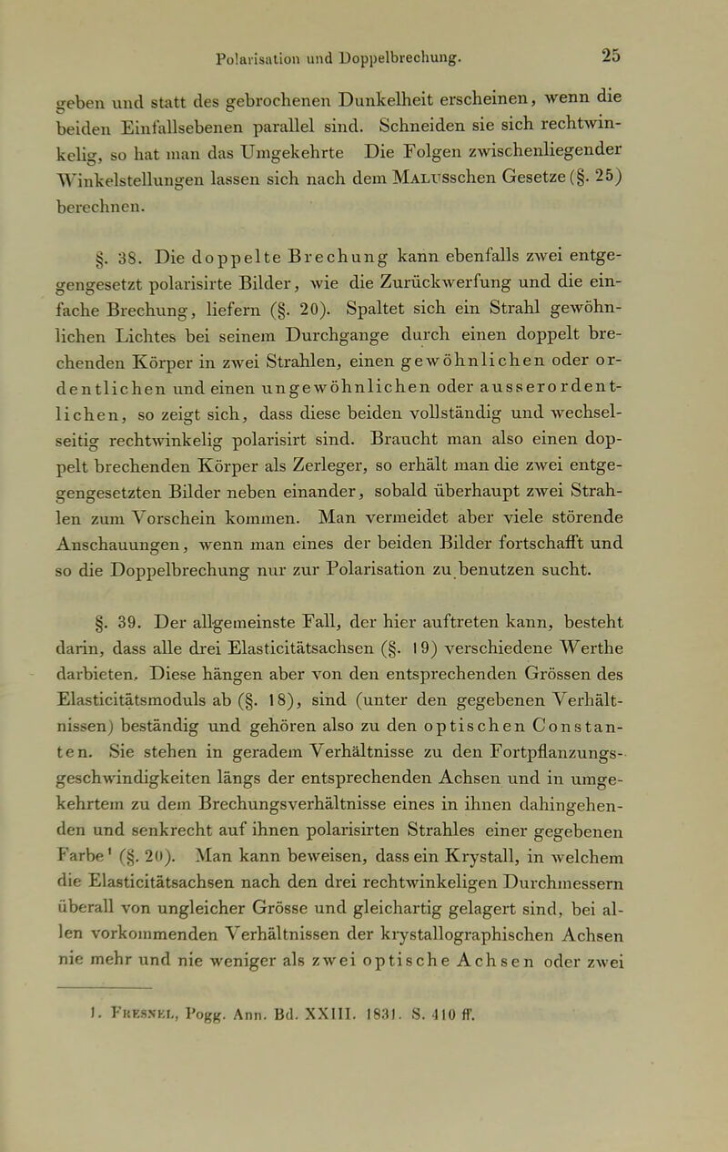 geben und statt des gebrochenen Dunkelheit erscheinen, wenn die beiden Einfallsebenen parallel sind. Schneiden sie sich rechtwin- kelig, so hat man das Umgekehrte Die Folgen zwischenliegender AYinkelstellungen lassen sich nach dem MALUsschen Gesetze (§. 25) berechnen. §. 38. Die doppelte Brechung kann ebenfalls zwei entge- gengesetzt polarisirte Bilder, wie die ZurücltAverfung und die ein- fache Brechung, liefern (§. 20). Spaltet sich ein Strahl gewöhn- lichen Lichtes bei seinem Durchgange durch einen doppelt bre- chenden Körper in zwei Strahlen, einen gewöhnlichen oder or- dentlichen und einen ungewöhnlichen oder ausserordent- lichen, so zeigt sich, dass diese beiden vollständig und wechsel- seitig rechtwinkelig polarisirt sind. Braucht man also einen dop- pelt brechenden Körper als Zerleger, so erhält man die zwei entge- gengesetzten Bilder neben einander, sobald überhaupt zwei Strah- len zum Vorschein kommen. Man vermeidet aber viele störende Anschauungen, wenn man eines der beiden Bilder fortschafft und so die Doppelbrechung nur zur Polarisation zu benutzen sucht. §. 39. Der allgemeinste Fall, der hier auftreten kann, besteht darin, dass alle drei Elasticitätsachsen (§. 19) verschiedene Werthe darbieten. Diese hängen aber von den entspi'echenden Grössen des Elasticitätsmoduls ab (§. 18), sind (unter den gegebenen Verhält- nissen) beständig und gehören also zu den optischen Constan- ten. Sie stehen in geradem Verhältnisse zu den Fortpflanzungs- geschwindigkeiten längs der entsprechenden Achsen und in umge- kehrtem zu dem Brechungsverhältnisse eines in ihnen dahingehen- den und senkrecht auf ihnen polarisirten Strahles einer gegebenen Farbe' (§. 20). Man kann beweisen, dass ein Krystall, in welchem die Elasticitätsachsen nach den drei rechtwinkeligen Durchmessern überall von ungleicher Grösse und gleichartig gelagert sind, bei al- len vorkommenden Verhältnissen der krystallographischen Achsen nie mehr und nie weniger als zwei optische Achsen oder zwei 1. Fkksnki,, Pogg. Ann. Bd. XXIII. 1831. S. -110 ff.