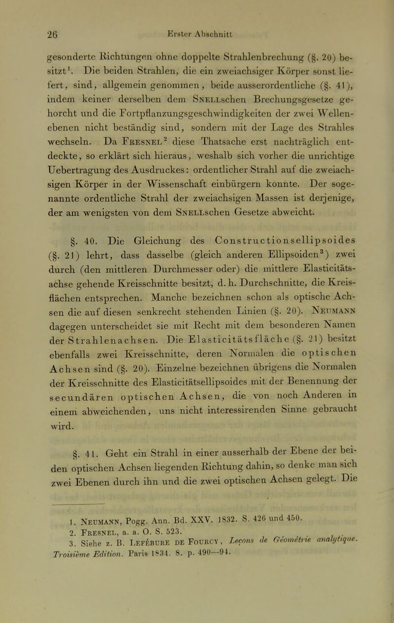 gesonderte Richtungen ohne doppelte Strahlenbrechung (§. 20) be- sitzt'. Die beiden Strahlen, die ein zweiachsiger Körper sonst lie- fert, sind, allgemein genommen, beide ausserordentliche (§. 41), indem keiner derselben dem SNELLschen Brechungsgesetze ge- horcht und die Fortpflanzungsgeschwindigkeiten der zwei Wellen- ebenen nicht beständig sind, sondern mit der Lage des Strahles wechseln. Da Fresnel2 diese Thatsache erst nachträglich ent- deckte, so erklärt sich hieraus, weshalb sich vorher die unrichtige Uebertragung des Ausdruckes: ordentlicher Strahl auf die zweiach- sigen Körper in der Wissenschaft einbürgern konnte. Der soge- nannte ordentliche Strahl der zweiachsigen Massen ist derjenige, der am wenigsten von dem SNELLschen Gesetze abweicht. §. 40. Die Gleichung des Constructionsellipsoides (§. 21) lehrt, dass dasselbe (gleich anderen Ellipsoiden3) zwei durch (den mittleren Durchmesser oder) die mittlere Elasticitäts- achse gehende Kreisschnitte besitzt, d. h. Durchschnitte, die Kreis- flächen entsprechen. Manche bezeichnen schon als optische Ach- sen die auf diesen senkrecht stehenden Linien (§. 20). Netjmann dagegen unterscheidet sie mit Recht mit dem besonderen Namen der Strahlenachsen. Die Elasticitätsfläche (§. 24) besitzt ebenfalls zwei Kreisschnitte, deren Normalen die optischen Achsen sind (§. 20). Einzelne bezeichnen übrigens die Normalen der Kreisschnitte des Elasticitätsellipsoides mit der Benennung der secundären optischen Achsen, die von noch Anderen in einem abweichenden, uns nicht interessirenden Sinne gebraucht wird. §. 41. Geht ein Strahl in einer ausserhalb der Ebene der bei- den optischen Achsen hegenden Richtung dahin, so denke man sich zwei Ebenen durch ihn und die zwei optischen Achsen gelegt. Die 1. Neumann, Pogg. Ann. Bd. XXV. 1832. S. 426 und 450. 2. Fresnel, a. a. O. S. 523. 3. Siehe z. B. Lefebüre deFourcy, Lecons de Giomitrxe aualytique. Troisieme Edition. Paris 1834. 8. p. 490—94.