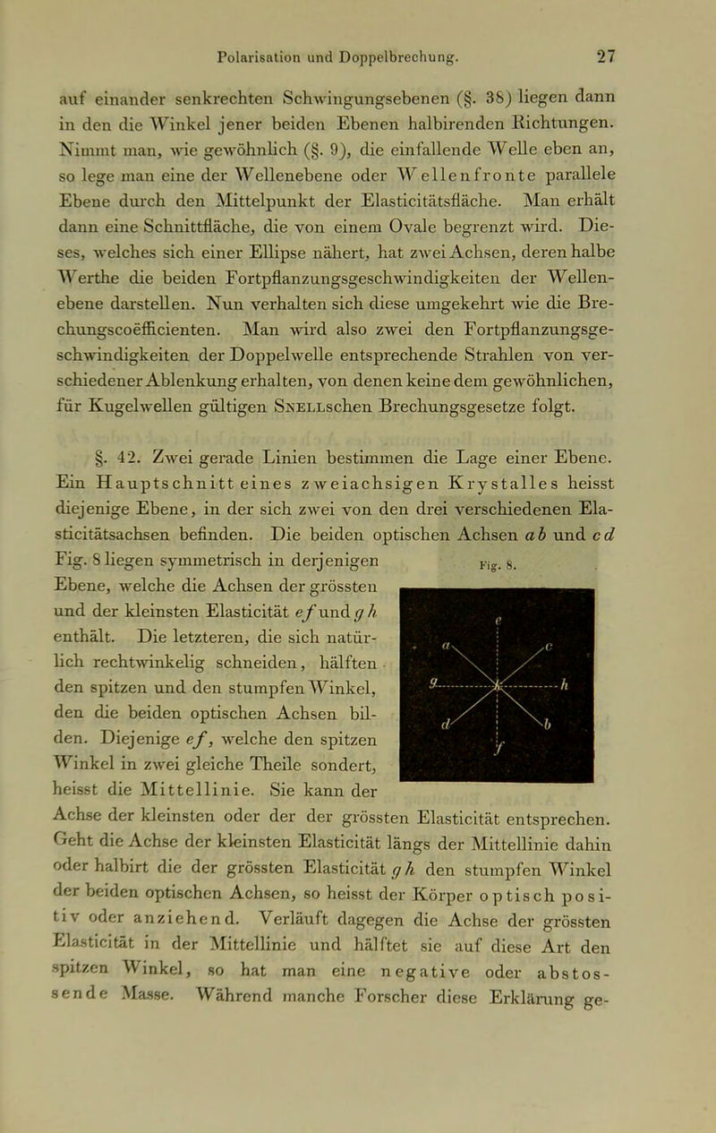 auf einander senkrechten Schwingungsebenen (§. 3S) liegen dann in den die Winkel jener beiden Ebenen halbirenden Eichtungen. Nimmt man, wie gewöhnlich (§. 9), die einfallende Welle eben an, so lege man eine der Wellenebene oder Wellen fronte parallele Ebene durch den Mittelpunkt der Elasticitätsfläche. Man erhält dann eine Schnittfläche, die von einem Ovale begrenzt wird. Die- ses, welches sich einer Ellipse nähert, hat zwei Achsen, deren halbe Werthe die beiden Fortpflanzungsgeschwindigkeiten der Wellen- ebene darstellen. Nun verhalten sich diese umgekehrt wie die Bre- chungscoefiicienten. Man wird also zwei den Fortpflanzungsge- schwindigkeiten der Doppelwelle entsprechende Strahlen von ver- schiedener Ablenkung erhalten, von denen keine dem gewöhnlichen, für Kugelwellen gültigen S^ELLschen Brechungsgesetze folgt. §. 42. Zwei gerade Linien bestimmen die Lage einer Ebene. Ein Hauptschnitteines zweiachsigen Krystalles heisst diejenige Ebene, in der sich zwei von den drei verschiedenen Ela- sticitätsachsen befinden. Die beiden optischen Achsen ab und cd Fig. 8 liegen symmetrisch in derjenigen Ebene, welche die Achsen der grössten und der kleinsten Elasticität ef und g h enthält. Die letzteren, die sich natür- hch rechtwinkelig schneiden, hälften den spitzen und den stumpfen Winkel, den die beiden optischen Achsen bil- den. Diejenige ef, welche den spitzen Winkel in zwei gleiche Theile sondert, heisst die Mittellinie. Sie kann der Achse der kleinsten oder der der grössten Elasticität entsprechen. Geht die Achse der kleinsten Elasticität längs der Mittellinie dahin oder halbirt die der grössten Elasticität g h den stumpfen Winkel der beiden optischen Achsen, so heisst der Körper optisch posi- tiv oder anziehend. Verläuft dagegen die Achse der grössten Elasticität in der Mittellinie und hälftet sie auf diese Art den spitzen Winkel, so hat man eine negative oder abstos- sende Masse. Während manche Forscher diese Erklärung ge-