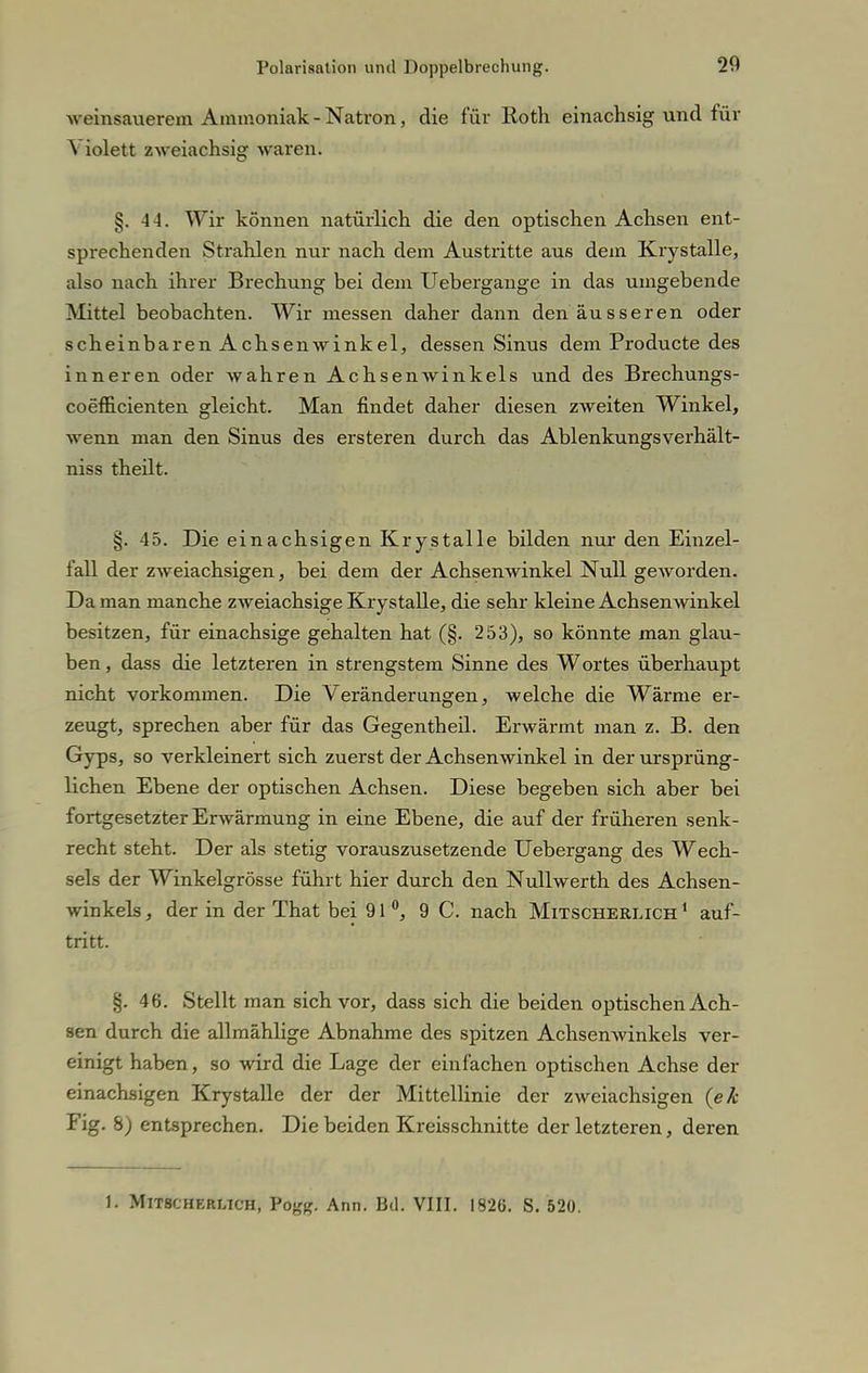 weinsauerem Ammoniak - Natron, die für Roth einachsig und für Violett zweiachsig waren. §. 44. Wir können natürlich die den optischen Achsen ent- sprechenden Strahlen nur nach dem Austritte aus dem Krystalle, also nach ihrer Brechung bei dem Uebergange in das umgebende Mittel beobachten. Wir messen daher dann den äusseren oder scheinbaren Achsenwinkel, dessen Sinus dem Producte des inneren oder wahren Achsenwinkels und des Brechungs- coefficienten gleicht. Man findet daher diesen zweiten Winkel, wenn man den Sinus des ersteren durch das Ablenkungsverhält- niss theilt. §. 45. Die einachsigen Krystalle bilden nur den Einzel- fall der zweiachsigen, bei dem der Achsenwinkel Null geworden. Da man manche zweiachsige Krystalle, die sehr kleine Achsenwinkel besitzen, für einachsige gehalten hat (§. 253), so könnte man glau- ben , dass die letzteren in strengstem Sinne des Wortes überhaupt nicht vorkommen. Die Veränderungen, welche die Wärme er- zeugt, sprechen aber für das Gegentheil. Erwärmt man z. B. den Gyps, so verkleinert sich zuerst der Achsenwinkel in der ursprüng- lichen Ebene der optischen Achsen. Diese begeben sich aber bei fortgesetzter Erwärmung in eine Ebene, die auf der früheren senk- recht steht. Der als stetig vorauszusetzende Uebergang des Wech- sels der Winkelgrösse führt hier durch den Nullwerth des Achsen- winkels , der in der That bei 91°, 9 C. nach Mitscherlich 1 auf- tritt. §. 46. Stellt man sich vor, dass sich die beiden optischen Ach- sen durch die allmählige Abnahme des spitzen Achsenwinkels ver- einigt haben, so wird die Lage der einfachen optischen Achse der einachsigen Krystalle der der Mittellinie der zweiachsigen (ek Fig. 8) entsprechen. Die beiden Kreisschnitte der letzteren, deren 1. Mitscherlich, Pogg. Ann. Bd. VIII. 1826. S. 520.