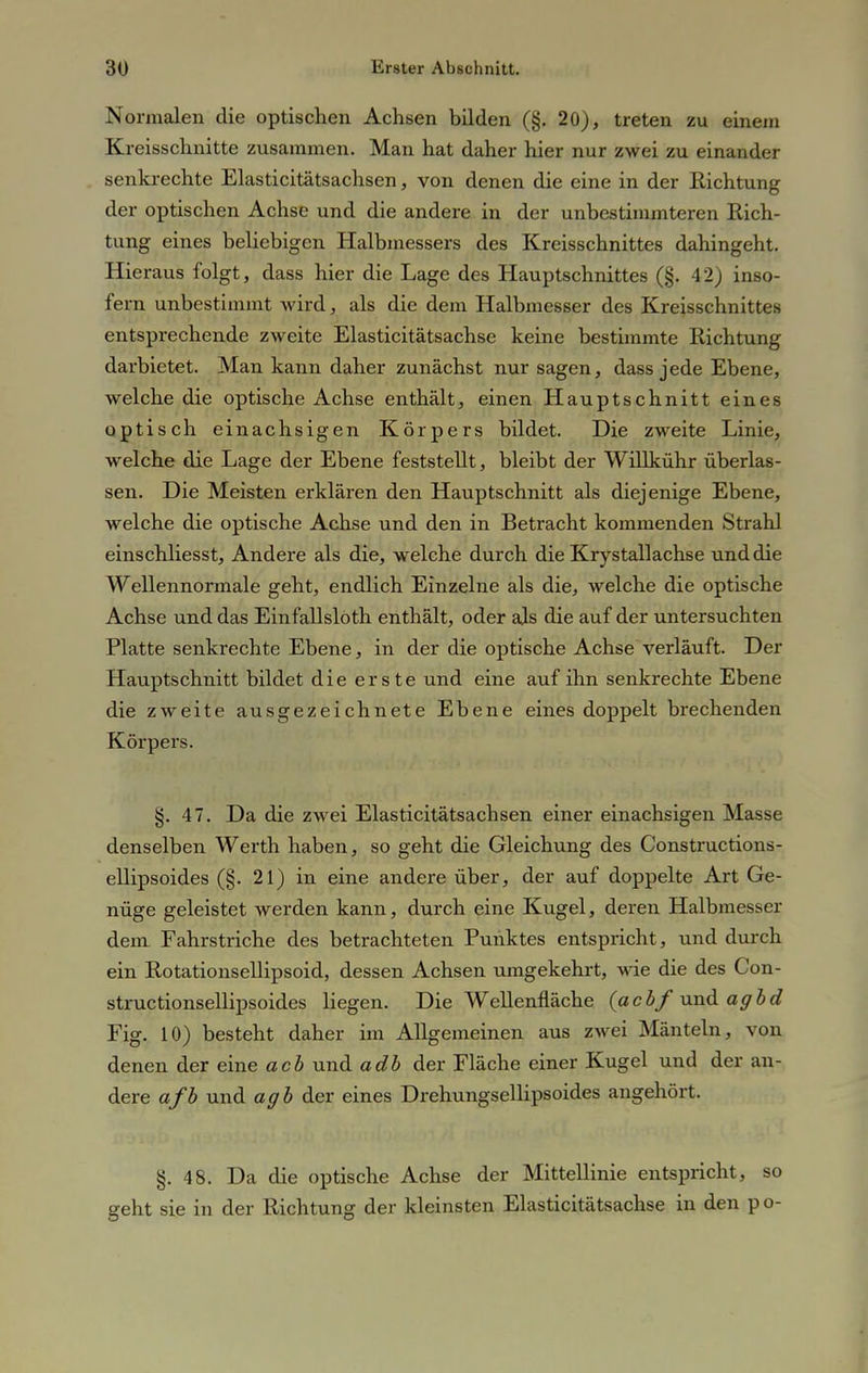 Normalen die optischen Achsen bilden (§. 20), treten zu einem Kreisschnitte zusammen. Man hat daher hier nur zwei zu einander senkrechte Elasticitätsachsen, von denen die eine in der Richtung der optischen Achse und die andere in der unbestimmteren Rich- tung eines beliebigen Halbmessers des Kreisschnittes dahingeht. Hieraus folgt, dass hier die Lage des Hauptschnittes (§. 42) inso- fern unbestimmt wird, als die dem Halbmesser des Kreisschnittes entsprechende zweite Elasticitätsachse keine bestimmte Richtung darbietet. Man kann daher zunächst nur sagen, dass jede Ebene, welche die optische Achse enthält, einen Hauptschnitt eines optisch einachsigen Körpers bildet. Die zweite Linie, welche die Lage der Ebene feststellt, bleibt der Willkühr überlas- sen. Die Meisten erklären den Hauptschnitt als diejenige Ebene, welche die optische Achse und den in Betracht kommenden Strahl einschliesst, Andere als die, welche durch die Krystallachse und die Wellennormale geht, endlich Einzelne als die, welche die optische Achse und das Emfallsloth enthält, oder als die auf der untersuchten Platte senkrechte Ebene, in der die optische Achse verläuft. Der Hauptschnitt bildet die erste und eine auf ihn senkrechte Ebene die zweite ausgezeichnete Ebene eines doppelt brechenden Körpers. §. 47. Da die zwei Elasticitätsacbsen einer einachsigen Masse denselben Werth haben, so geht die Gleichung des Constructions- ellipsoides (§. 21) in eine andere über, der auf doppelte Art Ge- nüge geleistet werden kann, durch eine Kugel, deren Halbmesser dem Fahrstriche des betrachteten Punktes entspricht, und durch ein Rotationsellipsoid, dessen Achsen umgekehrt, wie die des Con- structionsellipsoides liegen. Die Wellenfläche (acbf und agbd Fig. 10) besteht daher im Allgemeinen aus zwei Mänteln, von denen der eine acb und adb der Fläche einer Kugel und der an- dere afb und agb der eines Drehungsellipsoides angehört. §. 48. Da die optische Achse der Mittellinie entspricht, so geht sie in der Richtung der kleinsten Elasticitätsachse in den po-