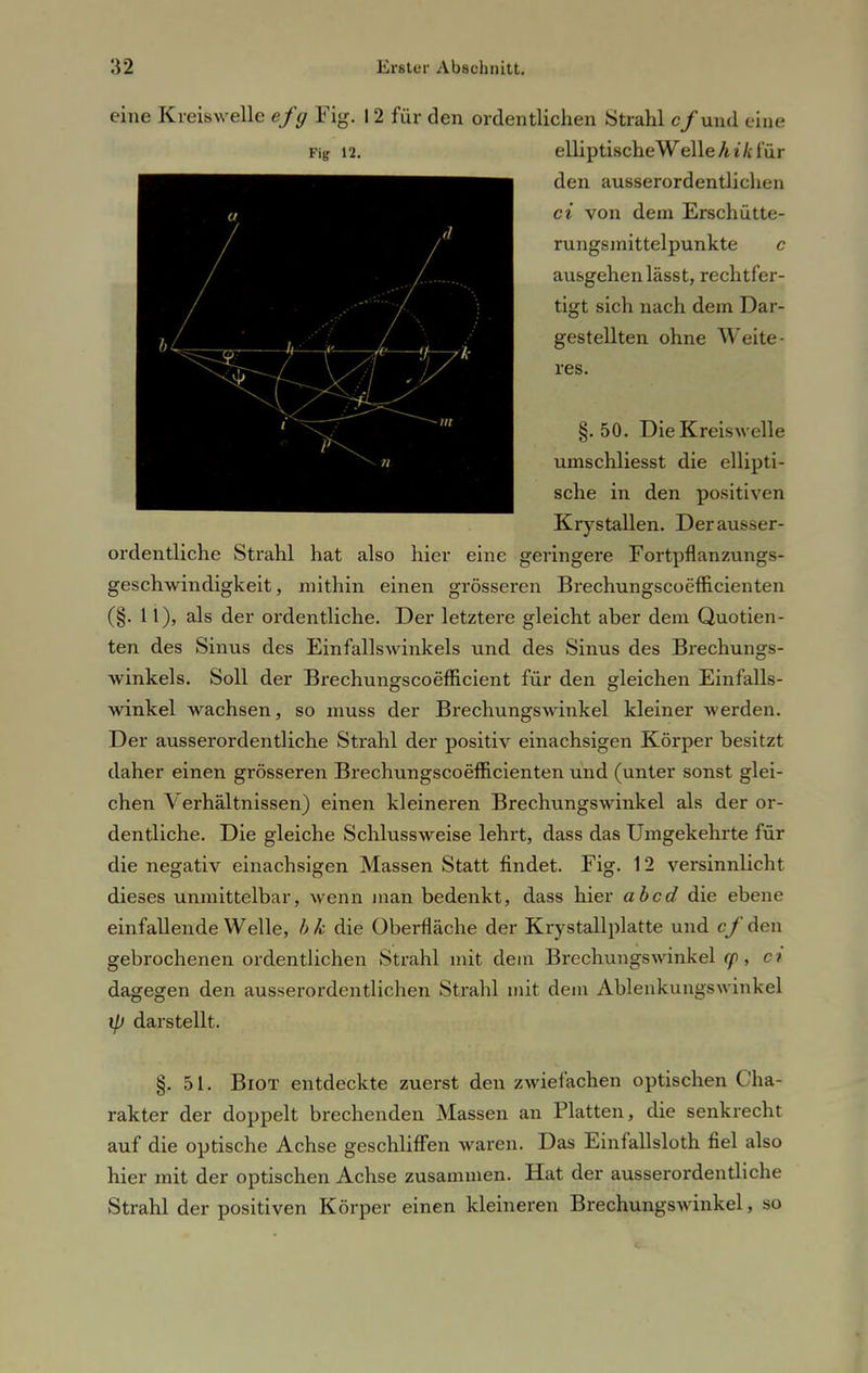 eine Kreiswelle efg Fig. 12 für den ordentlichen Strahl c/und eine Fip 12. elliptischeWelleÄi/cl'ür den ausserordentlichen ci von dem Erschütte- rungsmittelpunkte c ausgehen lässt, rechtfer- tigt sich nach dem Dar- gestellten ohne Weite- res. §.50. Die Kreiswelle umschliesst die ellipti- sche in den positiven Krystallen. Der ausser- ordentliche Strahl hat also hier eine geringere Fortpflanzungs- geschwindigkeit, mithin einen grösseren Brechungscoefficienten (§. 11), als der ordentliche. Der letztere gleicht aber dem Quotien- ten des Sinus des Einfallswinkels und des Sinus des Brechungs- winkels. Soll der Brechungscoefficient für den gleichen Einfalls- winkel wachsen, so muss der Brechungswinkel kleiner werden. Der ausserordentliche Strahl der positiv einachsigen Körper besitzt daher einen grösseren Brechungscoefficienten und (unter sonst glei- chen Verhältnissen) einen kleineren Brechungswinkel als der or- dentliche. Die gleiche Schlussweise lehrt, dass das Umgekehrte für die negativ einachsigen Massen Statt findet. Fig. 12 versinnlich t dieses unmittelbar, wenn man bedenkt, dass hier ab cd die ebene einfallende Welle, bk die Oberfläche der Krystallplatte und cf den gebrochenen ordentlichen Strahl mit dem Brechungswinkel cp, c? dagegen den ausserordentlichen Strahl mit dem Ablenkungswinkel ip darstellt. §.51. Biot entdeckte zuerst den zwiefachen optischen Cha- rakter der doppelt brechenden Massen an Platten, die senkrecht auf die optische Achse geschliffen waren. Das Einfallsloth fiel also hier mit der optischen Achse zusammen. Hat der ausserordentliche Strahl der positiven Körper einen kleineren Brechungswinkel, so