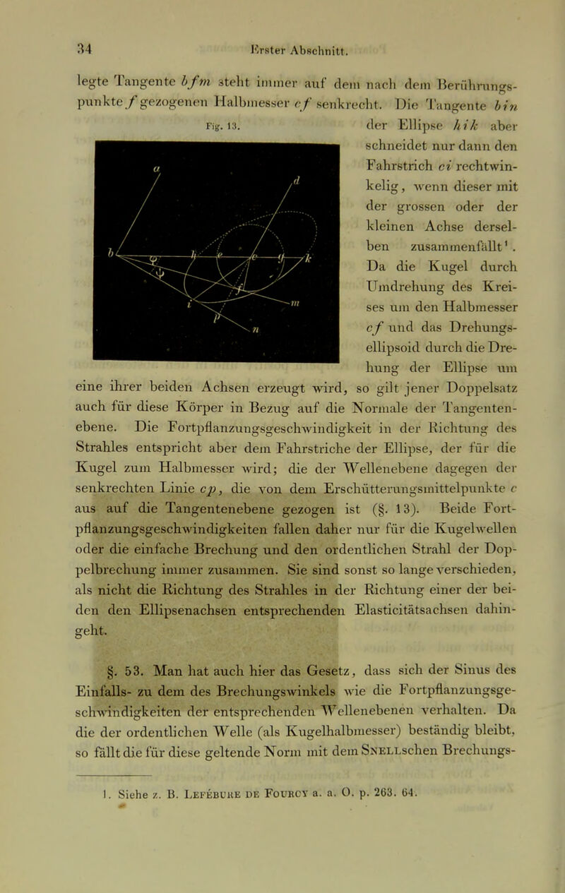 legte Tangente bfm 3teht immer auf dem nach dem Berührungs- punkte/gezogenen Halbmesser cf senkrecht. Die Tangente bin Fig. 13. der Ellipse hik aber schneidet nur dann den Fahrstrich ci rechtwin- kelig , wenn dieser mit der grossen oder der kleinen Achse dersel- ben zusammenfallt1 . Da die Kugel durch Umdrehung des Krei- ses um den Halbmesser cf und das Drehungs- ellipsoid durch die Dre- hung der Ellipse um eine ihrer beiden Achsen erzeugt wird, so gilt jener Doppelsatz auch für diese Körper in Bezug auf die Normale der Tangenten- ebene. Die Fortpflanzungsgeschwindigkeit in der Richtung des Strahles entspricht aber dem Fahrstriche der Ellipse, der für die Kugel zum Halbmesser wird; die der Wellenebene dagegen der senkrechten Linie cp, die von dem Erschütterungsmittelpunkte c aus auf die Tangentenebene gezogen ist (§. 13). Beide Fort- pflanzungsgeschwindigkeiten fallen daher nur für die Kugelwellen oder die einfache Brechung und den ordentlichen Strahl der Dop- pelbrechung immer zusammen. Sie sind sonst so lange verschieden, als nicht die Richtung des Strahles in der Richtung einer der bei- den den Ellipsenachsen entsprechenden Elasticitätsachsen dahin- geht. §. 53. Man hat auch hier das Gesetz, dass sich der Sinus des Einfalls- zu dem des Brechungswinkels wie die Fortpflanzungsge- schwindigkeiten der entsprechenden Wellenebenen verhalten. Da die der ordentlichen Welle (als Kugelhalbmesser) beständig bleibt, so fallt die für diese geltende Norm mit dem SNELLschen Brechungs- I. Siehe z. B. Lefebuke de Fovrcy a. a. 0. p. 263. 64.