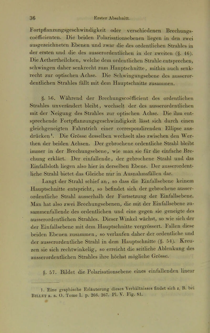 Fortpflanzungsgeschwindigkeit oder verschiedenen Brechungs- coefficienten. Die beiden Polarisationsebenen liegen in den zwei ausgezeichneten Ebenen und zwar die des ordentlichen Strahles in der ersten und die des ausserordentlichen in der zweiten (§. 46). DieAethertheilchen, welche dem ordentlichen Strahle entsprechen, schwingen daher senkrecht zum Hauptschnitte, mithin auch senk- recht zur optischen Achse. Die Schwingungsebene des ausseror- dentlichen Strahles fällt mit dem Hauptschnitte zusammen. §. 56. Wählend der Brechungscoefficient des ordentlichen Strahles unverändert bleibt, wechselt der des ausserordentlichen mit der Neigung des Strahles zur optischen Achse. Die ihm ent- sprechende Fortpflanzungsgeschwindigkeit lässt sich durch einen gleichgeneigten Fahrstiich einer correspondirenden Ellipse aus- drücken1. Die Grösse desselben wechselt also zwischen den Wer- then der beiden Achsen. Der gebrochene ordentliche Strahl bleibt immer in der Brechungsebene, wie man sie für die einfache Bre- chung erklärt. Der einfallende, der gebrochene Strahl und das Einfallsloth liegen also hier in derselben Ebene. Der ausserordent- liche Strahl bietet das Gleiche nur in Ausnahmsfällen dar. Langt der Strahl schief an, so dass die Einfallsebenc keinem Hauptschnitte entspricht, so befindet sich der gebrochene ausser- ordentliche Strahl ausserhalb der Fortsetzung der Einfallsebene. Man hat also zwei Brechungsebenen, die mit der Einfallsebene zu- sammenfallende des ordentlichen und eine gegen sie geneigte des ausserordentlichen Strahles. Dieser Winkel wächst, so wie sich der der Einfallsebene mit dem Hauptschnitte vergrössert. Fallen diese beiden Ebenen zusammen, so verlaufen daher der ordentliche und der ausserordentliche Strahl in dem Hauptschnitte (§. 54). Kreu- zen sie sich rechtwinkelig, so erreicht die seitliche Ablenkung des ausserordentlichen Strahles ihre höchst mögliche Grösse. 8. 57. Bildet die Polarisationsebene eines einfallenden linear 1. Eine graphische Erläuterung dieses Verhältnisses findet sich z. B. bei Bii.let a. a. O. Tome L p. 266. 267. PI. V. Fig. 81.