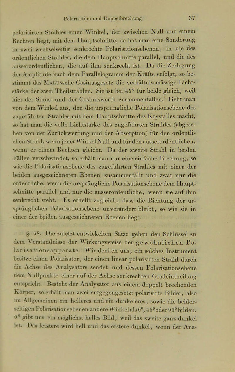 polarisirten Strahles einen Winkel, der ZAvischen Null und einem Rechten liegt, mit dem Hauptschnitte, so hat man eine Sonderung in zwei wechselseitig senkrechte Polarisationsebenen, in die des ordentlichen Strahles, die dem Hauptschnitte parallel, und die des ausserordentlichen, die auf ihm senkrecht ist. Da die Zerlegung der Amplitude nach dem Parallelogramm der Kräfte erfolgt, so be- stimmt das MALUSsche Cosinusgesetz die verhältnissmässige Licht- stärke der zwei Theilstrahlen. Sie ist bei 45° für beide gleich, weil hier der Sinus- und der Cosinuswerth zusammenfallen.' Geht man von dem AVinkel aus, den die ursprüngliche Polarisationsebene des zugeführten Strahles mit dem Hauptschnitte des Krystalles macht, so hat man die volle Lichtstärke des zugeführten Strahles (abgese- hen von der Zurückwerfung und der Absorption) für den ordentli- chen Strahl, wenn jener AVinkel Null und für den ausserordentlichen, wenn er einem Rechten gleicht. Da der zweite Strahl in beiden Fällen verschwindet, so erhält man nur eine einfache Brechung, so wie die Polarisationsebene des zugeführten Strahles mit einer der beiden ausgezeichneten Ebenen zusammenfällt und zwar nur die ordentliche, wenn die ursprüngliche Polarisationsebene dem Haupt- schnitte parallel und nur die ausserordentliche, wenn sie auf ihm senkrecht steht. Es erhellt zugleich, dass die Richtung der ur- sprünglichen Polarisationsebene unverändert bleibt, so wie sie in einer der beiden ausgezeichneten Ebenen liegt. i. 58. Die zuletzt entwickelten Sätze geben den Schlüssel zu dem Verständnisse der Wirkungsweise der gewöhnlichen Po- larisation sapparate. Wir denken uns, ein solches Instrument besitze einen Polarisator, der einen linear polarisirten Strahl durch die Achse des Analysators sendet und dessen Polarisationsebene dem Nullpunkte einer auf der Achse senkrechten Gradeintheilung entspricht. Besteht der Analysator aus einem doppelt brechenden Körper, so erhält man zwei entgegengesetzt polarisirte Bilder, also im Allgemeinen ein helleres und ein dunkeleres, sowie die beider- seitigen Polarisationsebenen andere Winkel als 0°, 4 5° oder 90° bilden. 0° gibt uns ein möglichst helles Bild, weil das zweite ganz dunkel ist. Das letztere wird hell und das erstere dunkel, wenn der Ana-