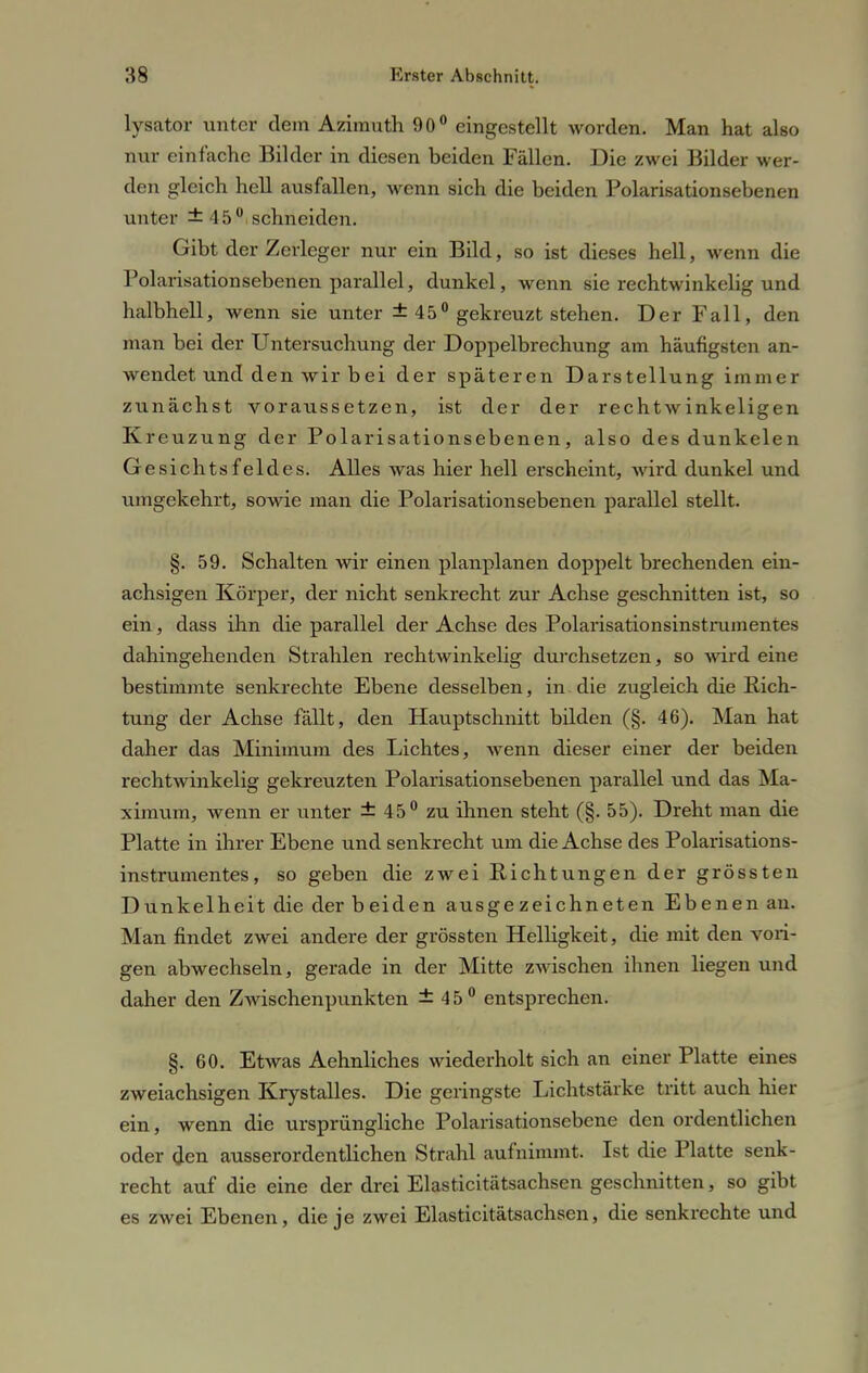 lysator unter dem Azimuth 90° eingestellt worden. Man hat also nur einfache Bilder in diesen beiden Fällen. Die zwei Bilder wer- den gleich hell ausfallen, wenn sich die beiden Polarisationsebenen unter ± 45° schneiden. Gibt der Zerleger nur ein Bild, so ist dieses hell, wenn die Polarisationsebenen parallel, dunkel, wenn sie rechtwinkelig und halbhell, wenn sie unter ± 45° gekreuzt stehen. Der Fall, den man bei der Untersuchung der Doppelbrechung am häufigsten an- wendet und den wir b ei der späteren Darstellung immer zunächst voraussetzen, ist der der rechtwinkeligen Kreuzung der Polarisationsebenen, also des dunkelen Gesichtsfeldes. Alles was hier hell erscheint, wird dunkel und umgekehrt, sowie man die Polarisationsebenen parallel stellt. §. 59. Schalten wir einen planplanen doppelt brechenden ein- achsigen Körper, der nicht senkrecht zur Achse geschnitten ist, so ein, dass ihn die parallel der Achse des Polarisationsinstrumentes dahingehenden Strahlen rechtwinkelig durchsetzen, so wird eine bestimmte senkrechte Ebene desselben, in die zugleich die Rich- tung der Achse fällt, den Hauptschnitt bilden (§. 46). Man hat daher das Minimum des Lichtes, wenn dieser einer der beiden rechtwinkelig gekreuzten Polarisationsebenen parallel und das Ma- ximum, wenn er unter ± 45° zu ihnen steht (§. 55). Dreht man die Platte in ihrer Ebene und senkrecht um die Achse des Polarisations- instrumentes, so geben die zwei Eichtungen der grössten Dunkelheit die der b ei den ausge zeichneten Ebenen au. Man findet zwei andere der grössten Helligkeit, die mit den vori- gen abwechseln, gerade in der Mitte zwischen ihnen liegen und daher den Zwischenpunkten ±45° entsprechen. §.60. Etwas Aehnliches wiederholt sich an einer Platte eines zweiachsigen Krystalles. Die geringste Lichtstärke tritt auch hier ein, wenn die ursprüngliche Polarisationsebene den ordentlichen oder den ausserordentlichen Strahl aufnimmt. Ist die Platte senk- recht auf die eine der drei Elasticitätsachsen geschnitten, so gibt es zwei Ebenen, die je zwei Elasticitätsachsen, die senkrechte und