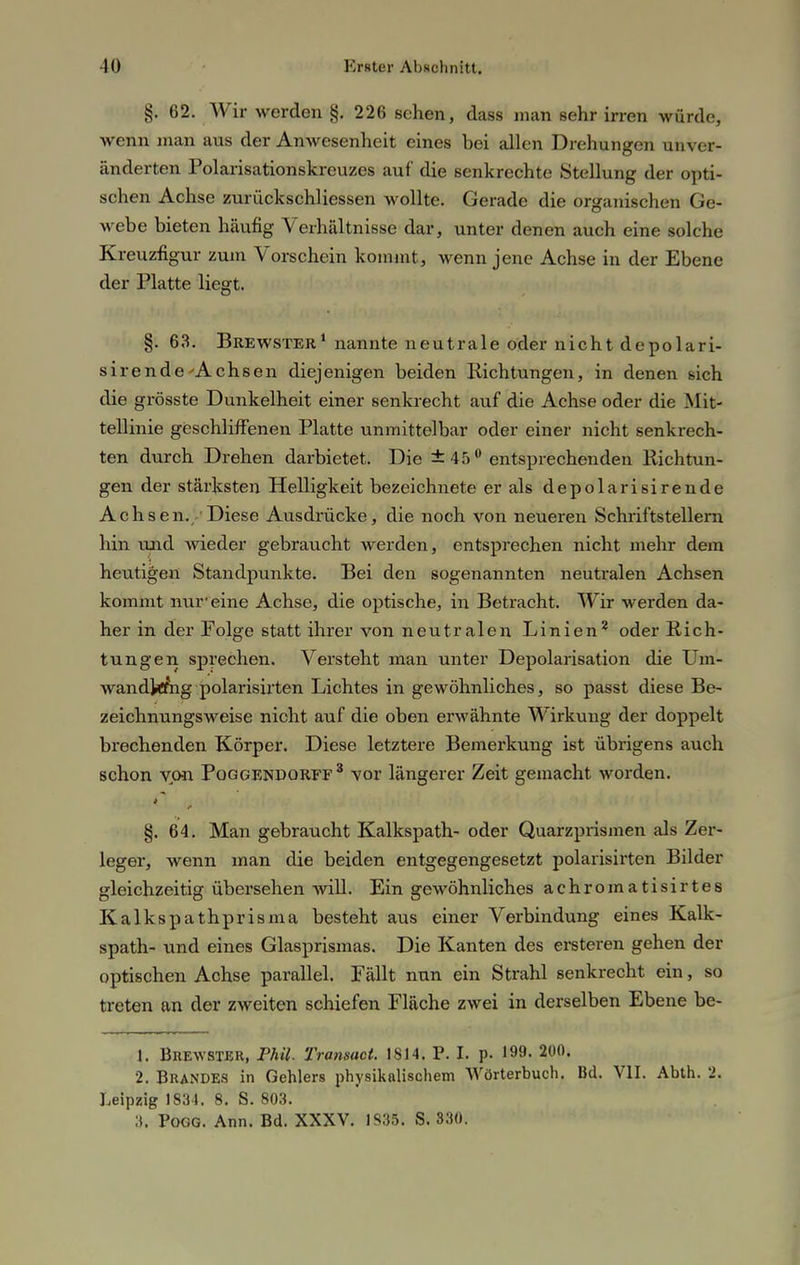 §. 62. Wir werden §. 226 sehen, dass man sehr irren würde, wenn man aus der Anwesenheit eines bei allen Drehungen unver- änderten Polarisationskreuzes auf die senkrechte Stellung der opti- schen Achse zurückschliessen wollte. Gerade die organischen Ge- webe bieten häufig Verhältnisse dar, unter denen auch eine solche Kreuzfigur zum Vorschein kommt, wenn jene Achse in der Ebene der Platte liegt. §. 63. Brewster1 nannte neutrale oder nicht depolari- sirende'Achsen diejenigen beiden Richtungen, in denen sich die grösste Dunkelheit einer senkrecht auf die Achse oder die Mit- tellinie geschliffenen Platte unmittelbar oder einer nicht senkrech- ten durch Drehen darbietet. Die ±45° entsprechenden Richtun- gen der stärksten Helligkeit bezeichnete er als depolarisirende Achsen./Diese Ausdrücke, die noch von neueren Schriftstellern hin und wieder gebraucht werden, entsprechen nicht mehr dem heutigen Standpunkte. Bei den sogenannten neutralen Achsen kommt nur eine Achse, die optische, in Betracht. Wir werden da- her in der Folge statt ihrer von neutralen Linien2 oder Rich- tungen sprechen. Versteht man unter Depolarisation die Um- wandkfrig polarisirten Lichtes in gewöhnliches, so passt diese Be- zeichnungsweise nicht auf die oben erwähnte Wirkung der doppelt brechenden Körper. Diese letztere Bemerkung ist übrigens auch schon von Poggendorff3 vor längerer Zeit gemacht worden. §. 64. Man gebraucht Kalkspath- oder Quarzprismen als Zer- leger, wenn man die beiden entgegengesetzt polarisirten Bilder gleichzeitig übersehen will. Ein gewöhnliches achromatisirtes Kalkspathprisma besteht aus einer Verbindung eines Kalk- spath- und eines Glasprismas. Die Kanten des ersteren gehen der optischen Achse parallel. Fällt nun ein Strahl senkrecht ein, so treten an der zweiten schiefen Fläche zwei in derselben Ebene be- 1. Brewster, Phil. Transact. 1S14. P. I. p. 199. 200. 2. BRANDES in Gehlers physikalischem Wörterbuch. Bd. VII. Abth. 2. Leipzig 1834. 8. S. 803. 3. Pogg. Ann. Bd. XXXV. 1835. S. 330.