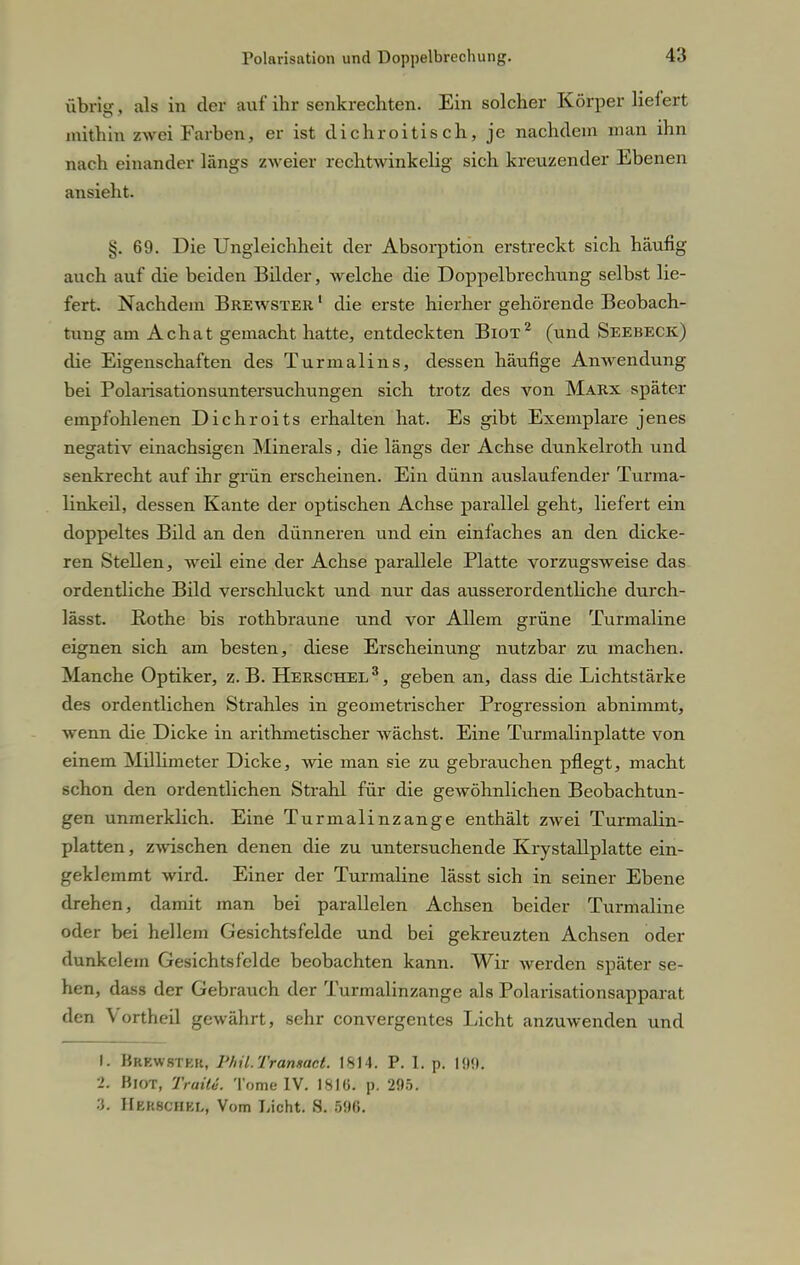 übrig, als in der auf ihr senkrechten. Ein solcher Körper liefert mithin zwei Farben, er ist dichroitisch, je nachdem man ihn nach einander längs zweier rechtwinkelig sich kreuzender Ebenen ansieht. §.69. Die Ungleichheit der Absorption erstreckt sich häufig auch auf die beiden Bilder, welche die Doppelbrechung selbst lie- fert. Nachdem Brewster 1 die erste hierher gehörende Beobach- tung am Achat gemacht hatte, entdeckten Biot2 (und Seebeck) die Eigenschaften des Turmalins, dessen häufige Anwendung bei Polarisationsuntersuchungen sich trotz des von Marx später empfohlenen Dichroits erhalten hat. Es gibt Exemplare jenes negativ einachsigen Minerals, die längs der Achse dunkelroth und senkrecht auf ihr grün erscheinen. Ein dünn auslaufender Turma- linkeil, dessen Kante der optischen Achse parallel geht, liefert ein doppeltes Bild an den dünneren und ein einfaches an den dicke- ren Stellen, weil eine der Achse parallele Platte vorzugsweise das ordentliche Bild verschluckt und nur das ausserordentliche durch- lässt. Rothe bis rothbraune und vor Allem grüne Turmaline eignen sich am besten, diese Erscheinung nutzbar zu machen. Manche Optiker, z.B. Herschel3, geben an, dass die Lichtstärke des ordentlichen Strahles in geometrischer Progression abnimmt, wenn die Dicke in arithmetischer wächst. Eine Turmalinplatte von einem Millimeter Dicke, wie man sie zu gebrauchen pflegt, macht schon den ordentlichen Strahl für die gewöhnlichen Beobachtun- gen unmerklich. Eine Turmalinzange enthält zwei Turmalin- platten, zwischen denen die zu untersuchende Krystallplatte ein- geklemmt wird. Einer der Turmaline lässt sich in seiner Ebene drehen, damit man bei parallelen Achsen beider Turmaline oder bei hellem Gesichtsfelde und bei gekreuzten Achsen oder dunkclem Gesichtsfelde beobachten kann. Wir werden später se- hen, dass der Gebrauch der Turmalinzange als Polarisationsapparat den Vortheil gewährt, sehr convergentes Licht anzuwenden und I. Brewstkk, l'hü.Tranmct. 1S14. P. I. p. 190. >. Biot, Traiti. Tome IV. 18]ü. p. 295. •J. Hbkschkl, Vom Licht. S. 596.