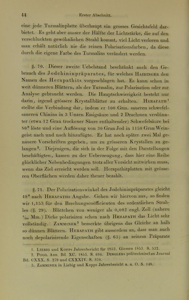 eine jede Turmalmplatte überhaupt ein grosses Gesichtsfeld dar- bietet. Es geht aber ausser der Hälfte der Lichtstärke, die auf den verschluckten gewöhnlichen Strahl kommt, viel Licht verloren und man erhält natürlich nie die reinen Polarisationsfarben, da diese durch die eigene Farbe des Turmalins verändert werden. §. 70. Dieser zweite Uebelstand beschränkt auch den Ge- brauch des Jodehin in präparates, für welches HAIDINGER den Namen des Herapathits vorgeschlagen hat. Es kann schon in weit dünneren Blättern, als der Turmalin, zur Polarisation oder zur Analyse gebraucht werden. Die Hauptschwierigkeit besteht nur darin, irgend grössere Krystallblätter zu erhalten. Herapath1 stellte die Verbindung dar, indem er 100 Grin. saueren schwefel- saueren Chinins in 3 Unzen Essigsäure und 2 Drachmen verdünn- ter (etwa 12 Gran trockener Säure enthaltender) Schwefelsäure bei 80° löste und eine Auflösung von 30 Gran Jod in 1 150 Gran Wein- geist nach und nach hinzufügte. Er hat noch später zwei Mal ge- nauere Vorschriften gegeben, um zu grösseren Krystallen zu ge- langen2. Diejenigen, die sich in der Folge mit den Darstellungen beschäftigten, kamen zu der Ueberzeugung, dass hier eine Reihe glücklicher Nebenbedingungen trotz aller Vorsicht mitwirken muss, wenn das Ziel erreicht werden soll. Hcrapathitplatten mit grösse- ren Oberflächen werden daher theuer bezahlt. §. 71. Der Polarisationswinkel des Jodchininpräparates gleicht 49° nach Hekapaths Angabe. Gehen Avir hiervon aus, so finden wir 1,153 für den Brechungscoefficienten des ordentlichen Strah- les (§. 29). Blättchen von weniger als 0,002 engl. Zoll (nahezu %0 Mm.) Dicke polarisiren schon nach Herapath das Licht sehr vollständig. Zamminer3 bemerkte übrigens das Gleiche an halb so dünnen Blättern. Herapath gibt ausserdem an, dass man auch noch depolarisirende Eigenschaften (§. 63) an seinem Präparate 1. LlEBIG und Kopps Jahresbericht für 1852. Giessen 1853. S. 532. 2. Pogg. Ann. Bd. XC. 1853. S. 616. Dinglers politechniscl.es Journal Bd. CXXX. S. 279 und CXXXIV. S. 37t). 3. Zamminer in Liebig und Kopps Jahresbericht a. a. O. S. 14 v