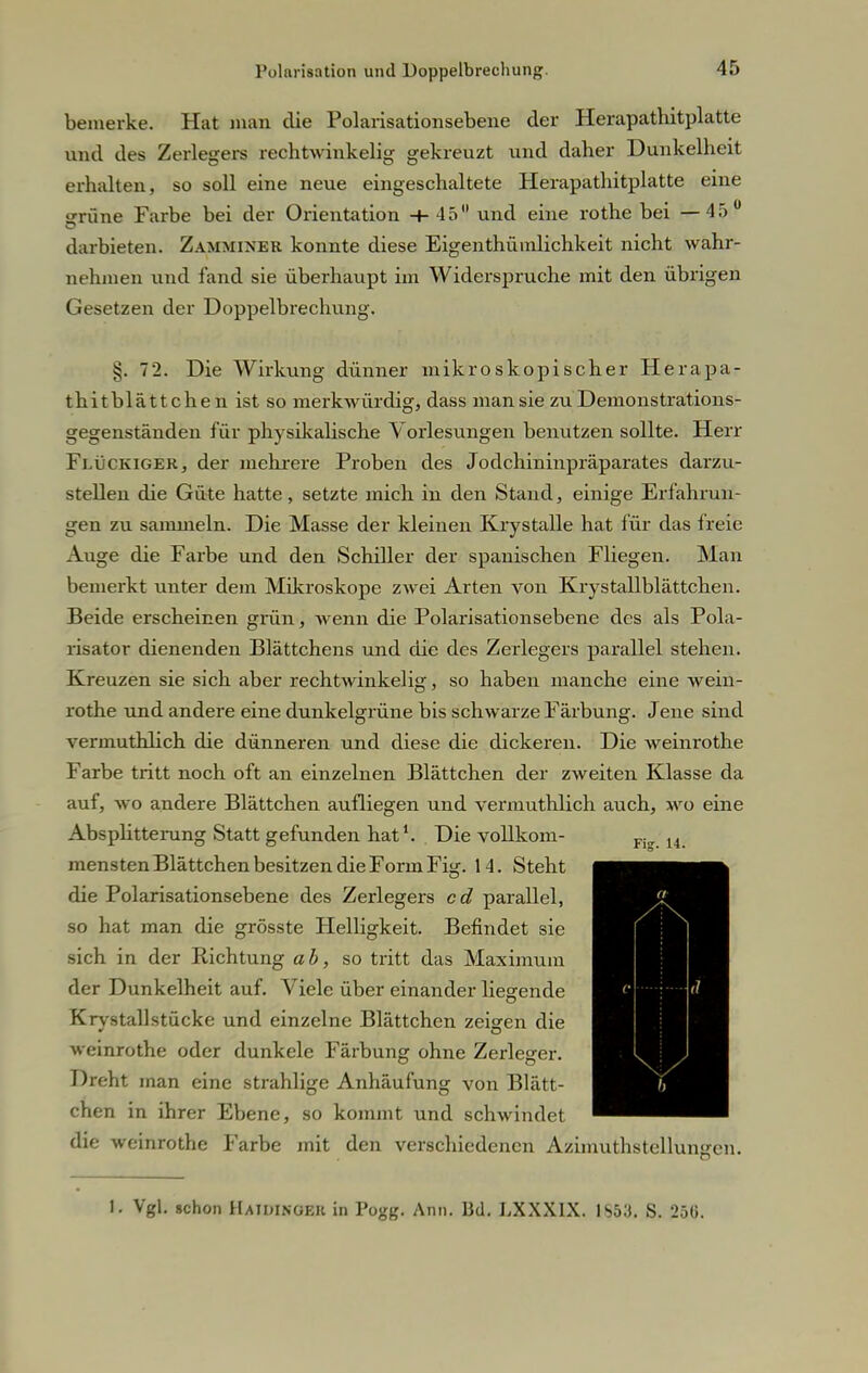 bemerke. Hat man die Polarisationsebene der Herapathitplatte und des Zerlegers rechtwinkelig gekreuzt und daher Dunkelheit erhalten, so soll eine neue eingeschaltete Herapathitplatte eine trrüne Farbe bei der Orientation +45 und eine rothe bei —45 darbieten. Zammixer konnte diese Eigentümlichkeit nicht wahr- nehmen und fand sie überhaupt im Widerspruche mit den übrigen Gesetzen der Doppelbrechung. ij. 72. Die Wirkung dünner mikroskopischer Herapa- thit blättchen ist so merkwürdig, dass man sie zu Demonstrations- gegenständen für physikalische Vorlesungen benutzen sollte. Herr Flückiger, der mehrere Proben des Jodchininpräparates darzu- stellen die Güte hatte, setzte mich in den Stand, einige Erfahrun- gen zu sammeln. Die Masse der kleinen Krystalle hat für das freie Auge die Farbe und den Schiller der spanischen Fliegen. Man bemerkt unter dem Mikroskope zwei Arten von Krystallblättchen. Beide erscheinen grün, wenn die Polarisationsebene des als Pola- risator dienenden Blättchens und die des Zerlegers parallel stehen. Kreuzen sie sich aber rechtwinkelig, so haben manche eine wein- rothe und andere eine dunkelgrüne bis schwarze Färbung. Jene sind verinuthlich die dünneren und diese die dickeren. Die weinrothe Farbe tritt noch oft an einzelnen Blättchen der zweiten Klasse da auf, wo andere Blättchen aufliegen und vermuthlich auch, wo eine Absplitterung Statt gefunden hat1. Die vollkom- Fi„ 14 mensten Blättchen besitzen die Form Fig. 14. Steht Bjj^BM die Polarisationsebene des Zerlegers cd parallel, ^^^^^^^H so hat man die grösste Helligkeit. Befindet sie ^■Hfl^l sich in der Richtung ab, so tritt das Maximum ^■H^H der Dunkelheit auf. Viele über einander liegende ^EB&^H Krystallstücke und einzelne Blättchen zeigen die ^HH^H weinrothe oder dunkele Färbung ohne Zerleger. MM Dreht man eine strahlige Anhäufung von Blätt- ^^^K^^^H eheri in ihrer Ebene, so kommt und schwindet ^^^^^^M die weinrothe Farbe mit den verschiedenen Azimuthstellungen. 1. Vgl. schon Haidinoeh in Pogg. Ann. Bd. LXXX1X. IS53. S. 25(i.