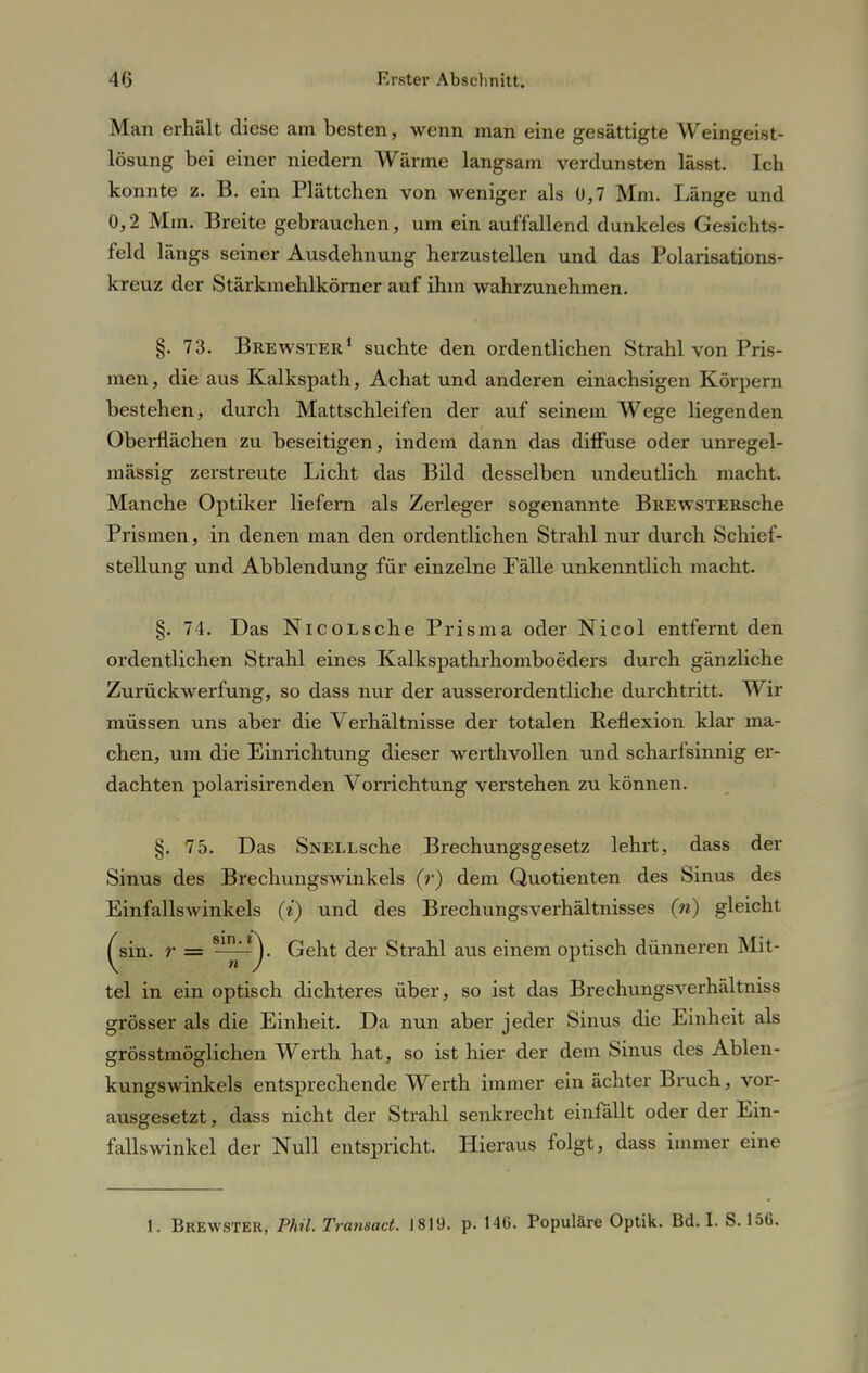 Man erhält diese am besten, wenn man eine gesättigte Weingeist- lösung bei einer niedern Wärme langsam verdunsten lässt. Ich konnte z. B. ein Plättchen von weniger als 0,7 Mm. Länge und 0,2 Mm. Breite gebrauchen, um ein auffallend dunkeles Gesichts- feld längs seiner Ausdehnung herzustellen und das Polarisations- kreuz der Stärkmehlkörner auf ihm wahrzunehmen. 8. 73. Bre wster1 suchte den ordentlichen Strahl von Pris- men , die aus Kalkspath, Achat und anderen einachsigen Körpern bestehen, durch Mattschleifen der auf seinem Wege liegenden Oberflächen zu beseitigen, indem dann das diffuse oder unregel- mässig zerstreute Licht das Bild desselben undeutlich macht. Manche Optiker liefern als Zerleger sogenannte BREwsTERsche Prismen, in denen man den ordentlichen Strahl nur durch Schief- stellung und Abbiendung für einzelne Fälle unkenntlich macht. §. 74. Das NicoLsche Prisma oder Nicol entfernt den ordentlichen Strahl eines Kalkspathrhomboeders durch gänzliche Zurückwerfung, so dass nur der ausserordentliche durchtritt. Wir müssen uns aber die Verhältnisse der totalen Reflexion klar ma- chen, um die Einrichtung dieser werthvollen und scharfsinnig er- dachten polarisirenden Vorrichtung verstehen zu können. §. 75. Das SNELLsche Brechungsgesetz lehrt, dass der Sinus des Brechungswinkels (r) dem Quotienten des Sinus des Einfallswinkels (i) und des Brechungsverhältnisses (») gleicht ^sin. r = Geht der Strahl aus einem optisch dünneren Mit- tel in ein optisch dichteres über, so ist das Brechungsverhältniss grösser als die Einheit. Da nun aber jeder Sinus die Einheit als grösstmöglichen Werth hat, so ist hier der dem Sinus des Ablen- kungswinkels entsprechende Werth immer ein ächter Bruch, vor- ausgesetzt , dass nicht der Strahl senkrecht einfällt oder der Ein- fallswinkel der Null entspricht. Hieraus folgt, dass immer eine 1. Brewster, Phü. Transact. 1819. p. 14G. Populäre Optik. Bd. I. S. 156.