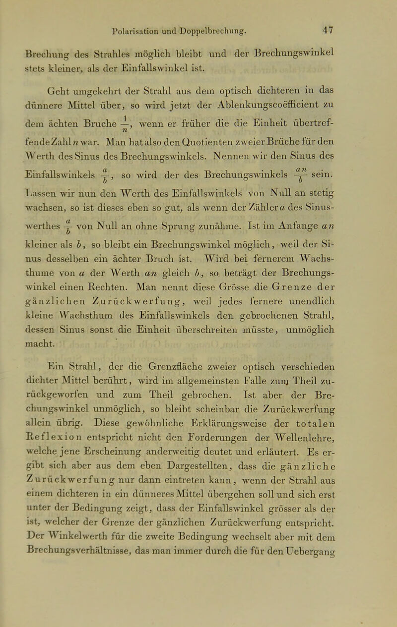 Brechung des Strahles möglich bleibt und der Brechungswinkel stets kleiner, als der Einfallswinkel ist. Geht umgekehrt der Strahl aus dem optisch dichteren in das dünnere Mittel über, so wird jetzt der Ablenkungscoefficient zu dem ächten Bruche —, wenn er früher die die Einheit übertref- n fende Zahl n war. Man hat also den Quotienten zweier Brüche für den Werth des Sinus des Brechungswinkels. Nennen wir den Sinus des Einfallswinkels ~, so wird der des Brechungswinkels sein. Lassen wir nun den Werth des Einfallswinkels von Null an stetig wachsen, so ist dieses eben so gut, als wenn der Zähler a des Sinus- werthes ^ von Null an ohne Sprung zunähme. Ist im Anfange a n kleiner als b, so bleibt ein Brechungswinkel möglich, well der Si- nus desselben ein ächter Bruch ist. Wird bei fernerem Wachs- thume von a der Werth an gleich b, so beträgt der Brechungs- winkel einen Rechten. Man nennt diese Grösse die Grenze der gänzlichen Zurückwerfung, weil jedes fernere unendlich kleine Wachsthum des Einfallswinkels den gebrochenen Strahl, dessen Sinus sonst die Einheit überschreiten müsste, unmöglich macht. Ein Strahl, der die Grenzfläche zweier optisch verschieden dichter Mittel berührt, wird im allgemeinsten Falle zum Theil zu- rückgeworfen und zum Theil gebrochen. Ist aber der Bre- chungswinkel unmöglich, so bleibt scheinbar die Zurückwerfung allein übrig. Diese gewöhnliche Erklärungsweise der totalen Reflexion entspricht nicht den Forderungen der Wellenlehre, welche jene Erscheinung anderweitig deutet und erläutert. Es er- gibt sich aber aus dem eben Dargestellten, dass die gänzliche Zurückwerfung nur dann eintreten kann, wenn der Strahl aus einem dichteren in ein dünneres Mittel übergehen soll und sich erst unter der Bedingung zeigt, dass der Einfallswinkel grösser als der ist, welcher der Grenze der gänzlichen Zurückwerfung entspricht. Der Winkelwerth für die zweite Bedingung wechselt aber mit dem Brechungsverhältnisse, das man immer durch die für denUebergang