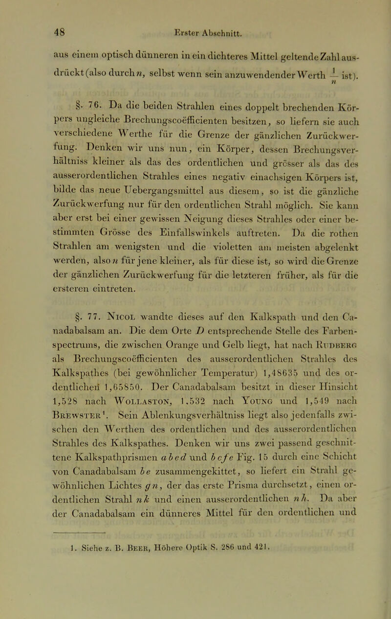 aus einem optisch dünneren in ein dichteres Mittel geltende Zahl aus- drückt (also durch n, selbst wenn sein anzuwendender Werth — ist). n §. 76. Da die beiden Strahlen eines doppelt brechenden Kör- pers ungleiche Brechungscoefhcienten besitzen, so liefern sie auch verschiedene Werthe für die Grenze der gänzlichen Zurückwer- fung. Denken wir uns nun, ein Körper, dessen Brechungsver- hfdtniss kleiner als das des ordentlichen und grösser als das des ausserordentlichen Strahles eines negativ einachsigen Körpers ist, bilde das neue Uebergangsmittel aus diesem, so ist die gänzliche Zurückwerfung nur für den ordentlichen Strahl möglich. Sie kann aber erst bei einer gewissen Neigung dieses Strahles oder einer be- stimmten Grösse des Einfallswinkels auftreten. Da die rothon Strahlen am wenigsten und die violetten am meisten abgelenkt werden, also« für jene kleiner, als für diese ist, so wird die Grenze der gänzlichen Zurückwerfung für die letzteren früher, als für die ersteren eintreten. §. 77. NicoL wandte dieses auf den Kalkspath und den Ca- nadabalsam an. Die dem Orte D entsprechende Stelle des Farben- spectrums, die zwischen Orange und Gelb liegt, hat nach RtiDBBRG als Brechungscoefhcienten des ausserordentlichen Strahles des Kalkspathes (bei gewöhnlicher Temperatur) 1,48635 und des or- dentlichen 1,65850. Der Canadabalsam besitzt in dieser Hinsicht 1,528 nach Wollaston, 1.532 nach Young und 1,549 nach Brewster1. Sein Ablenkungsverhältniss liegt also jedenfalls zwi- schen den Werthen des ordentlichen und des ausserordentlichen Strahles des Kalkspathes. Denken wir uns zwei passend geschnit- tene Kalkspathprismen abed und befe Fig. 15 durch eine Schicht von Canadabalsam be zusammengekittet, so liefert ein Strahl ge- wöhnlichen Lichtes gn, der das erste Prisma durchsetzt, einen or- dentlichen Strahl nh und einen ausserordentlichen nh. Da aber der Canadabalsam ein dünneres Mittel für den ordentlichen und 1. Siehe z. B. Beer, Höhere Optik S. 286 und 421.
