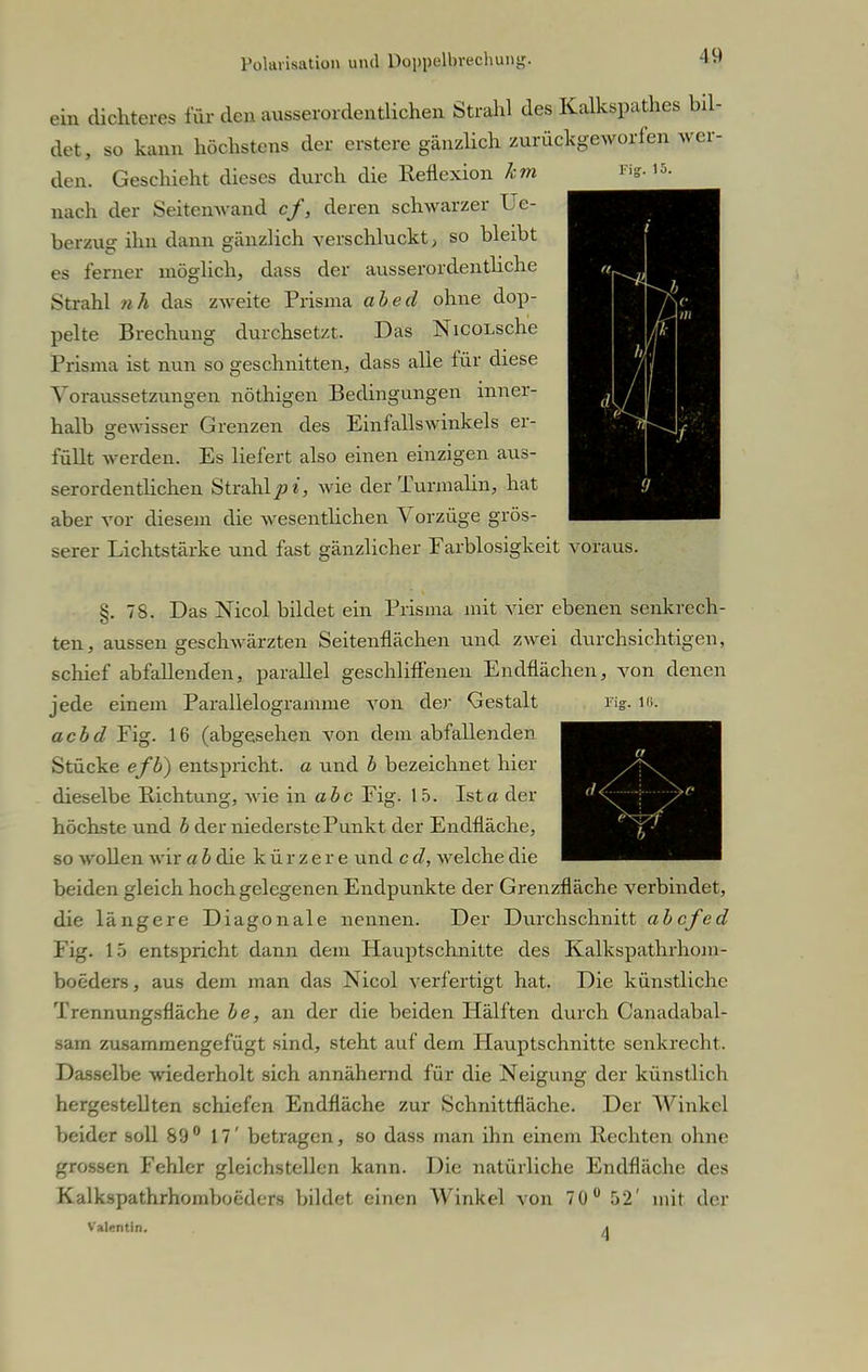 ein dichteres für den ausserordentlichen Strahl des Kalkspathes bil- det, so kann höchstens der erstere gänzlich zurückgeworfen wer- den. Geschieht dieses durch die Reflexion km nach der Seitenwand cf, deren schwarzer Ue- berzug ihn dann gänzlich verschluckt, so bleibt es ferner möglich, dass der ausserordentliche Strahl ?ih das zweite Prisma abed ohne dop- pelte Brechung durchsetzt. Das NicoLsche Prisma ist nun so geschnitten, dass alle für diese Voraussetzungen nöthigen Bedingungen inner- halb gewisser Grenzen des Einfallswinkels er- füllt werden. Es liefert also einen einzigen aus- serordentlichen Strahlet, wie der Turmalin, hat aber vor diesem die wesentlichen Vorzüge grös- serer Lichtstärke und fast gänzlicher Farblosigkeit voraus. §. 78. Das Nicol bildet ein Prisma mit vier ebenen senkrech- ten, aussen geschwärzten Seitenflächen und zwei durchsichtigen, schief abfallenden, parallel geschliffenen Endflächen, von denen jede einem Parallelogramme von der Gestalt acbd Fig. 16 (abgesehen von dem abfallenden Stücke efb) entspricht, a und b bezeichnet hier dieselbe Richtung, wie in abc Fig. 15. Ista der höchste und b der niederste Punkt der Endfläche, so wollen wir a b die kürzere und c d, welche die beiden gleich hochgelegenen Endpunkte der Grenzfläche verbindet, die längere Diagonale nennen. Der Durchschnitt abcfed Fig. 15 entspricht dann dem Hauptschnitte des Kalkspathrhom- boeders, aus dem man das Nicol verfertigt hat. Die künstliche Trennungsfläche be, an der die beiden Hälften durch Canadabal- sam zusammengefügt sind, steht auf dem Hauptschnitte senkrecht. Dasselbe wiederholt sich annähernd für die Neigung der künstlich hergestellten schiefen Endfläche zur Schnittfläche. Der Winkel beider soll 89° 17' betragen, so dass man ihn einem Hechten ohne grossen Fehler gleichstellen kann. Die natürliche Endfläche des Kalkspathrhomboeders bildet einen Winkel von 70° 52' mit der Valentin. ^ ng. Iii.