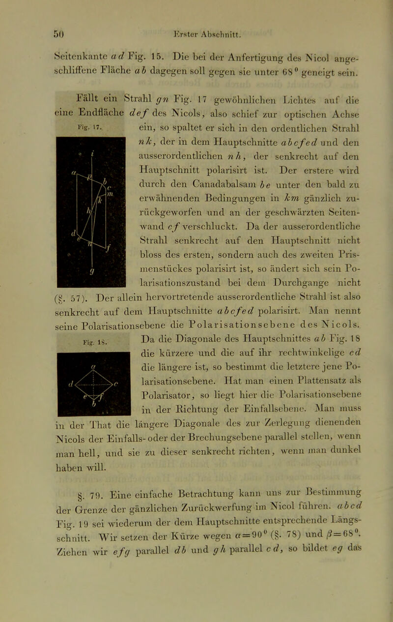 FiST- 17. Seitenkante ad Fig. 15. Die bei der Anfertigung des Nicol ange- schliffene Fläche ab dagegen soll gegen sie unter 68° geneigt sein. Fällt ein Strahl gn Fig. 17 gewöhnlichen Lichtes auf die eine Endfläche def des Nicols, also schief zur optischen Achse ein, so spaltet er sich in den ordentlichen Strahl nk, der in dem Hauptschnitte abcfed und den ausserordentlichen nh, der senkrecht auf den Hauptschnitt polarisirt ist. Der erstere wird durch den Canadabalsam be unter den bald zu erwähnenden Bedingungen in km gänzlich zu- rückgeworfen und an der geschwärzten Seiten- wand c f verschluckt. Da der ausserordentliche Strahl senkrecht auf den Hauptschnitt nicht bloss des ersten, sondern auch des zweiten Pris- menstückes polarisirt ist, so ändert sich sein Po- larisationszustand bei dem Durchgange nicht (§. 57). Der allein hervortretende ausserordentliche Strahl ist also senkrecht auf dem Hauptschnitte abcfed polarisirt. Man nennt seine Polarisationsebene die Polarisationsebene des Nicols. Da die Diagonale des Hauptschnittes a b Fig. 18 die kürzere und die auf ihr rechtwinkelige cd die längere ist, so bestimmt die letztere jene Po- larisationsebene. Hat man einen Plattensatz als Polarisator, so liegt hier die Polarisationsebene in der Richtung der Einfallseben c. Man muss in der Thät die längere Diagonale des zur Zerlegung dienenden Nicols der Einfalls-oder der Brechungsebene parallel stellen, wenn man hell, und sie zu dieser senkrecht richten, wenn man dunkel haben will. Fi- IS. d4 ; V §. 79. Eine einfache Betrachtung kann uns zur Bestimmung der Grenze der gänzlichen Zurückwerfung im Nicol führen, ab cd Fig. 19 sei wiederum der dem Hauptschnitte entsprechende Längs- schnitt. Wir setzen der Kürze wegen « = 90° (§. 78) und /?=68°. Ziehen wir efg parallel db und gh parallel cd, so bildet eg daS