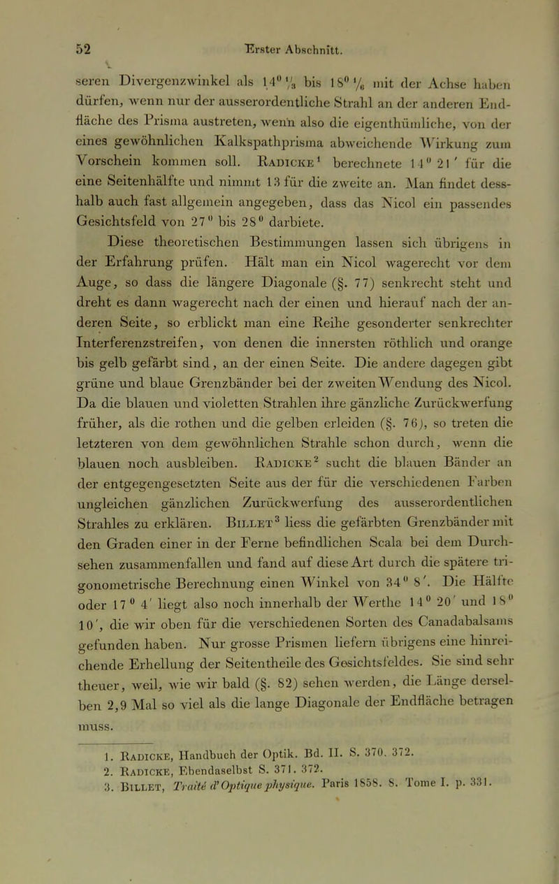 seren Divergenzwinkel als 14° «'s bis 18°% mit der Achse haben dürfen, wenn nur der ausserordentliche Strahl an der anderen End- fläche des Prisma austreten, wenn also die eigentümliche, von der eines gewöhnlichen Kalkspathprisma abweichende Wirkung zum Vorschein kommen soD. Radicke « berechnete 1 1 21 ' für die eine Seitenhälfte und nimmt 13 für die zweite an. Man findet des6- halb auch fast allgemein angegeben, dass das Nicol ein passendes Gesichtsfeld von 27° bis 28ü darbiete. Diese theoretischen Bestimmungen lassen sich übrigens in der Erfahrung prüfen. Hält man ein Nicol wagerecht vor dem Auge, so dass die längere Diagonale (§. 7 7) senkrecht steht und dreht es dann wagerecht nach der einen und hierauf nach der an- deren Seite, so erblickt man eine Reihe gesonderter senkrechter Interferenzstreifen, von denen die innersten röthlich und orange bis gelb gefärbt sind, an der einen Seite. Die andere dagegen gibt grüne und blaue Grenzbänder bei der zweiten Wendung des Nicol. Da die blauen und violetten Strahlen ihre gänzliche Zurückwerfung früher, als die rothen und die gelben erleiden (§. 76), so treten die letzteren von dem gewöhnlichen Strahle schon durch, wenn die blauen noch ausbleiben. Radicke2 sucht die blauen Bänder an der entgegengesetzten Seite aus der für die verschiedenen Farben ungleichen gänzlichen Zurückwerfung des ausserordentlichen Strahles zu erklären. Billet3 liess die gefärbten Grenzbänder mit den Graden einer in der Ferne befindHchen Scala bei dem Durch- sehen zusammenfallen und fand auf diese Art durch die spätere tri- o-onometrische Berechnung einen Winkel von 34° 8'. Die Hallte oder 17 0 4' liegt also noch innerhalb der Werthe 14° 20' und 1 8° 10', die wir oben für die verschiedenen Sorten des Canadabalsains gefunden haben. Nur grosse Prismen liefern übrigens eine hinrei- chende Erhellung der Seitentheile des Gesichtsfeldes. Sie sind sehr theuer, weil, wie wir bald (§. 82) sehen werden, die Länge dersel- ben 2,9 Mal so viel als die lange Diagonale der Endfläche betragen muss. 1. Kadicke, Handbuch der Optik. Bd. II. S. 370. 372. 2. Radicke, Ebendaselbst S. 371. 372. 3. BlLLET, Tratte (t'Optiqiie physique. Paris 1858. 8. Tome I. p. 331.