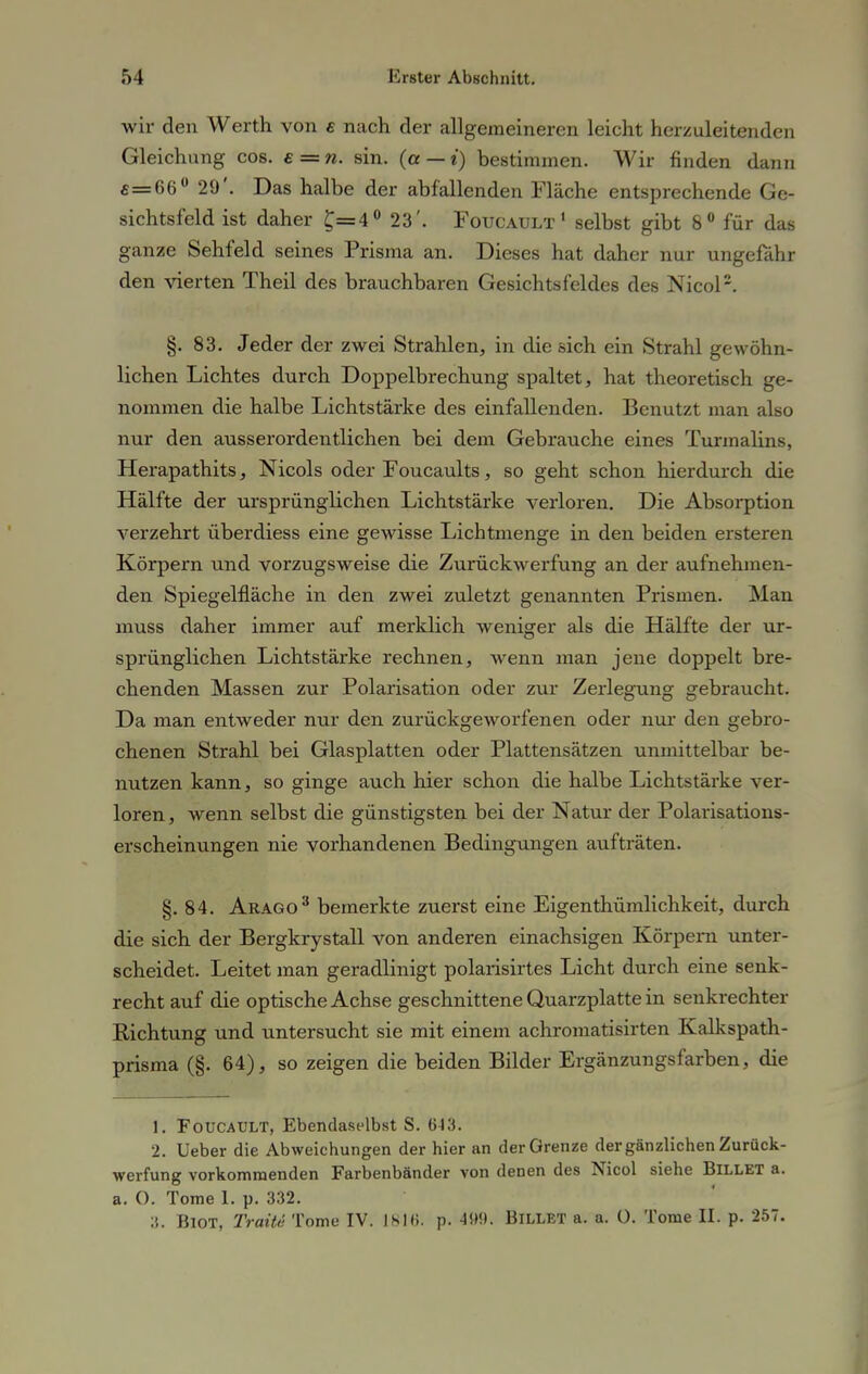 wir den Werth von £ nach der allgemeineren leicht herzuleitenden Gleichung cos. e = n. sin. (a — i) bestimmen. Wir finden dann £=66° 29'. Das halbe der abfallenden Fläche entsprechende Ge- sichtsfeld ist daher £=4° 23'. Foucault 1 selbst gibt 8° für das ganze Sehfeld seines Prisma an. Dieses hat daher nur ungefähr den vierten Theil des brauchbaren Gesichtsfeldes des Nicol2. §. 83. Jeder der zwei Strahlen, in die sich ein Strahl gewöhn- lichen Lichtes durch Doppelbrechung spaltet, hat theoretisch ge- nommen die halbe Lichtstärke des einfallenden. Benutzt man also nur den ausserordentlichen bei dem Gebrauche eines Turmalins, Herapathits, Nicols oder Foucaults, so geht schon hierdurch die Hälfte der ursprünglichen Lichtstärke verloren. Die Absorption verzehrt überdiess eine gewisse Lichtmenge in den beiden ersteren Körpern und vorzugsweise die Zurückwerfung an der aufnehmen- den Spiegelfläche in den zwei zuletzt genannten Prismen. Man muss daher immer auf merklich weniger als die Hälfte der ur- sprünglichen Lichtstärke rechnen, wenn man jene doppelt bre- chenden Massen zur Polarisation oder zur Zerlegung gebraucht. Da man entweder nur den zurückgeworfenen oder nur den gebro- chenen Strahl bei Glasplatten oder Plattensätzen unmittelbar be- nutzen kann, so ginge auch hier schon die halbe Lichtstärke ver- loren, wenn selbst die günstigsten bei der Natur der Polarisations- erscheinungen nie vorhandenen Bedingungen aufträten. §.84. Arago3 bemerkte zuerst eine Eigenthümlichkeit, durch die sich der Bergkrystall von anderen einachsigen Körpern unter- scheidet. Leitet man geradlinigt polarisirtes Licht durch eine senk- recht auf die optische Achse geschnittene Quarzplatte in senkrechter Richtung und untersucht sie mit einem achromatisirten Kalkspath- prisma (§. 64), so zeigen die beiden Bilder Ergänzungsfarben, die 1. Foucault, Ebendaselbst S. 643. 2. Ueber die Abweichungen der hier an der Grenze der gänzlichen Zurück- werfung vorkommenden Farbenbänder von denen des Nicol siehe BlLLET a. a. O. Tome 1. p. 332. BlOT, Traite Tome IV. IH1H. p. 499. BlLLET a. a. 0. Tome II. p. 257.