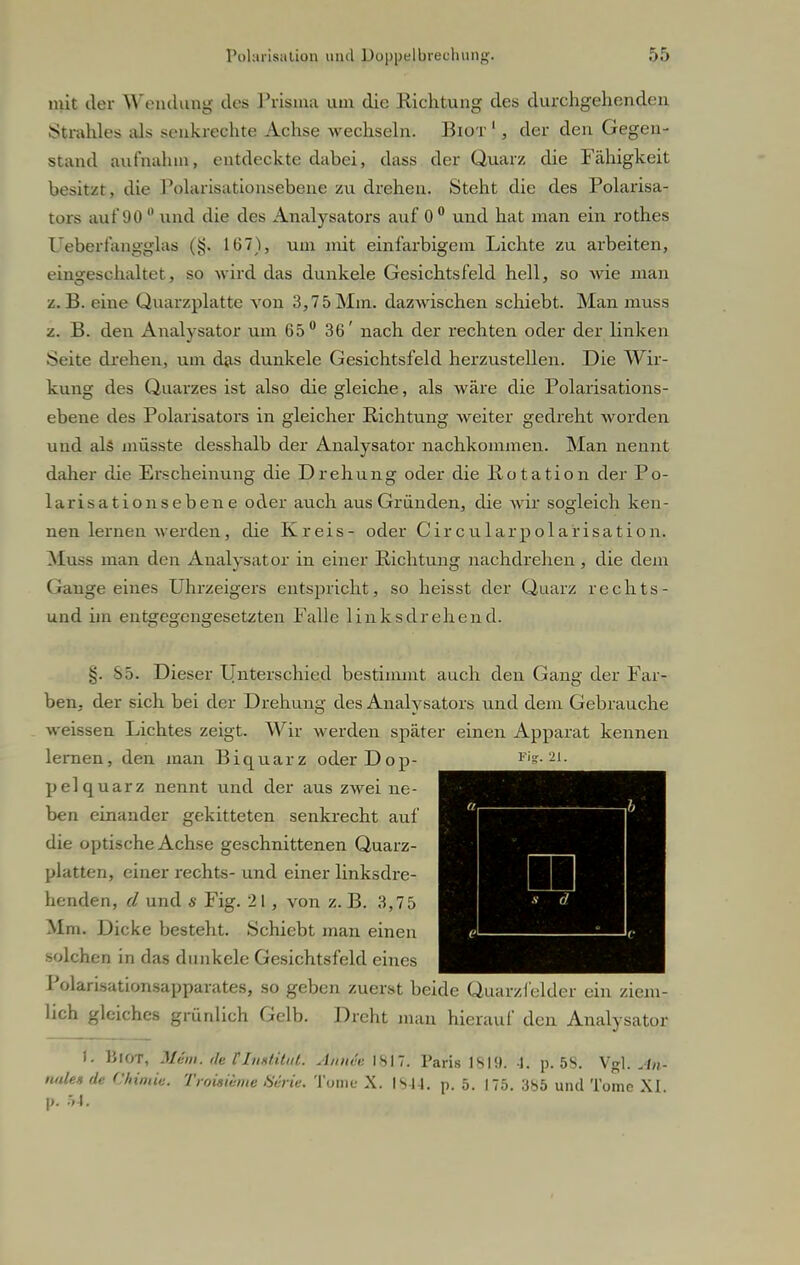 mit der Wendung des Prisma um die Richtung des durchgehenden Strahles als senkrechte Achse wechseln. Biot1, der den Gegen- stand aufnahm, entdeckte dabei, dass der Quarz die Fähigkeit besitzt, die Polarisationsebene zu drehen. Steht die des Polarisa- tors auf 90 °. und die des Analysators auf 0° und hat man ein rothes Ueberfangglas (§. 167), um mit einfarbigem Lichte zu arbeiten, eingeschaltet, so wird das dunkele Gesichtsfeld hell, so wie man z.B. eine Quarzplatte von 3,75Mm. dazwischen schiebt. Man muss z. B. den Analysator um 65° 36' nach der rechten oder der linken Seite drehen, um das dunkele Gesichtsfeld herzustellen. Die Wir- kung des Quarzes ist also die gleiche, als wäre die Polarisations- ebene des Polarisators in gleicher Richtung weiter gedreht worden und als müsste desshalb der Analysator nachkommen. Man nennt daher die Erscheinung die Drehung oder die Rotation der Po- lar isationsebene oder auch aus Gründen, die wir sogleich ken- nen lernen werden, die Kreis- oder Circularpolarisation. Muss man den Analysator in einer Richtung nachdrehen, die dem Gange eines Uhrzeigers entspricht, so heisst der Quarz rechts- und im entgegengesetzten Falle links drehend. §. 85. Dieser Unterschied bestimmt auch den Gang der Far- ben, der sich bei der Drehung des Analysators und dem Gebrauche weissen Lichtes zeigt. Wir werden später einen Apparat kennen lernen, den man Biquarz oder Dop- pelquarz nennt und der aus zwei ne- ben einander gekitteten senkrecht auf die optische Achse geschnittenen Quarz- platten, einer rechts- und einer linksdre- henden, d und s Fig. 21, von z. B. 3,75 Mm. Dicke besteht. Schiebt man einen solchen in das dunkele Gesichtsfeld eines Polarisationsapparates, so geben zuerst beide Quarzfelder ein ziem- lich gleiches grünlich Gelb. Dreht man hierauf den Analysator I. BlOT, Whn: de P Institut. Ännü ISI7. Paris 1SI!). 1. p. 5S. Vgl. An- nale* de Chimiu. Troiswme 86rie. Tome X. 1844. p. 5. 175. 385 und Tome XI. p. 54.