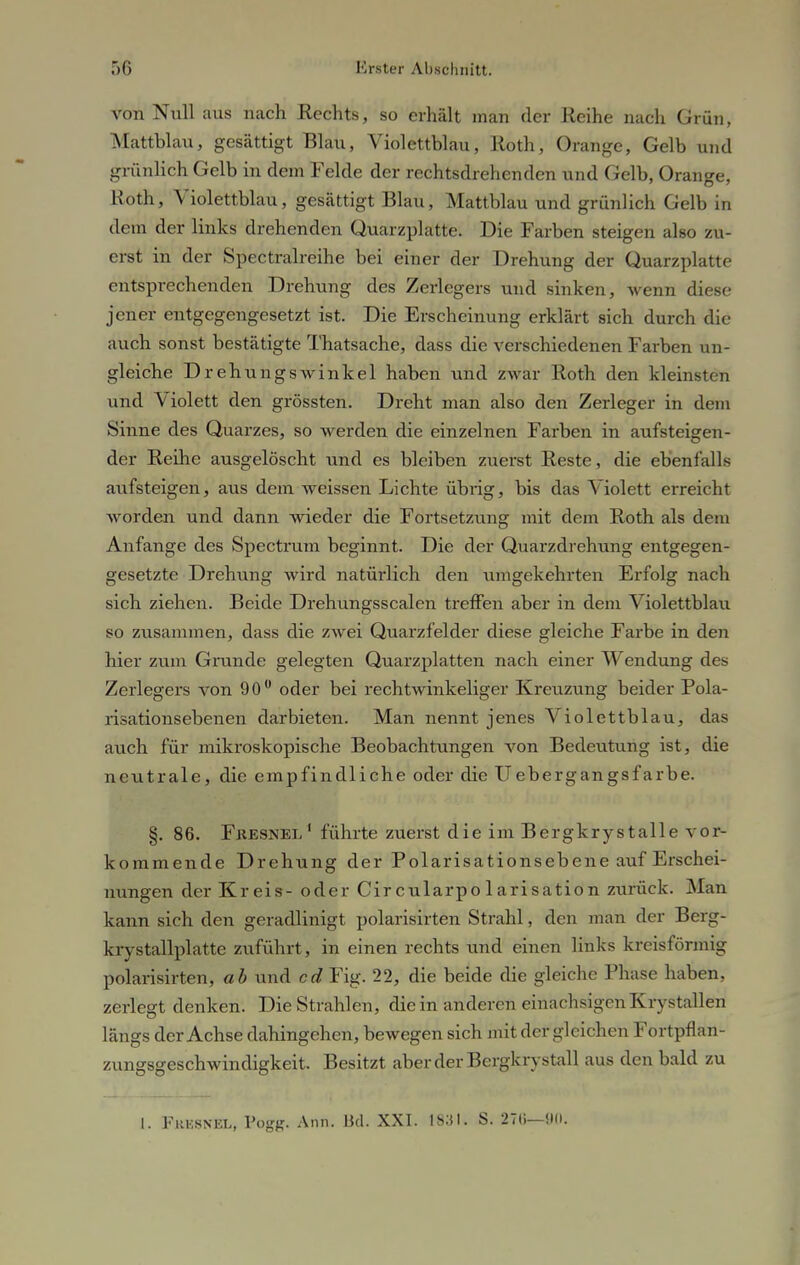 von Null aus nach Rechts, so erhält man der Reihe nach Grün, Mattblau, gesättigt Blau, Violettblau, Roth, Orange, Gelb und grünlich Gelb in dem Felde der rechtsdrehenden und Gelb, Orange, Rott; Violettblau, gesättigt Blau, Mattblau und grünlich Gelb in dem der links drehenden Quarzplatte. Die Farben steigen also zu- erst in der Spectralreihe bei einer der Drehung der Quarzplatte entsprechenden Drehung des Zerlegers und sinken, wenn diese jener entgegengesetzt ist. Die Erscheinung erklärt sich durch die auch sonst bestätigte Thatsache, dass die verschiedenen Farben un- gleiche Drehungswinkel haben und zwar Roth den kleinsten und Violett den grössten. Dreht man also den Zerleger in dem Sinne des Quarzes, so werden die einzelnen Farben in aufsteigen- der Reihe ausgelöscht und es bleiben zuerst Reste, die ebenfalls aufsteigen, aus dem weissen Lichte übrig, bis das Violett erreicht worden und dann wieder die Fortsetzung mit dem Roth als dem Anfange des Spectrum beginnt. Die der Quarzdrehung entgegen- gesetzte Drehung wird natürlich den umgekehrten Erfolg nach sich ziehen. Beide Drehungsscalen treffen aber in dem Violettblau so zusammen, dass die zwei Quarzfelder diese gleiche Farbe in den hier zum Grunde gelegten Quarzplatten nach einer Wendung des Zerlegers von 90 oder bei rechtwinkeliger Kreuzung beider Pola- risationsebenen darbieten. Man nennt jenes Violettblau, das auch für mikroskopische Beobachtungen von Bedeutung ist, die neutrale, die empfindliche oder die Uebergangsfarbe. §. 86. Fresnel1 führte zuerst die im Bergkrystalle vor- kommende Drehung der Polarisationsebene auf Erschei- nungen der Kreis- oder Circularpo 1 arisation zurück. Man kann sich den geradlinigt polarisirten Strahl, den man der Berg- krystallplatte zuführt, in einen rechts und einen links kreisförmig polarisirten, ab und cd Fig. 22, die beide die gleiche Phase haben, zerlegt denken. Die Strahlen, die in anderen einachsigen Ki•ystallen längs der Achse dahingehen, bewegen sich mit dergleichen Fortpflan- zungsgeschwindigkeit. Besitzt aber der Bergkrystall aus den bald zu l. Fkksnel, Pogg. Ann. IM. XXI. 183 U S. 276—90.