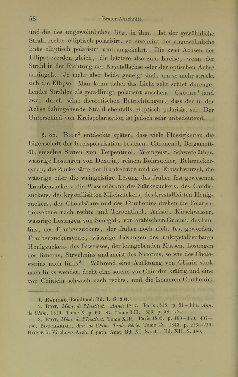 und die des ungewöhnlichen liegt in ihm. Ist der gewöhnliche Strahl rechts elliptisch polarisirt, so erscheint der ungewöhnliche links elliptisch polarisirt und umgekehrt. Die zwei Achsen d< t Ellipse werden gleich, die letztere also zum Kreise, Avenn der Strahl in der Richtung der Krystallach.se oder der optischen Achse dahingeht. Je mehr aber beide geneigt sind, um so mehr streckt sich die Ellipse. Man kann daher das Licht sehr schief durchge- hender Strahlen als geradlinigt polarisirt ansehen. Cauchy1 fand zwar durch seine theoretischen Betrachtungen, dass der in der Achse dahingehende Strahl ebenfalls elliptisch polarisirt sei. Der Unterschied von Kreispolarisation ist jedoch sehr unbedeutend. §. 88. Biot2 entdeckte später, dass viele Flüssigkeiten die Eigenschaft der Kreispolarisation besitzen. Citronenöl, Bergamott- öl, einzelne Sorten von Terpentinöl, Weingeist, Schwefeläther,, wässrige Lösungen von Dextrin, reinem Rohrzucker, Rohrzucker- syrup, die Zuckersäfte der Runkelrübe und der Eibischwurzel, die wässrige oder die weingeistige Lösung des früher fest gewesenen Traubenzuckers, die Wasserlösung des Stärkezuckers, des Candis- zuckers, des krystallisirten Milchzuckers, des krystallisirten Honig- zuckers, der Cholalsäure und des Cinchonins drehen die Polarisa- tionsebene nach rechts und Terpentinöl, Anisöl, Kirschwasser, wässrige Lösungen von Senegal-, von arabischem Gummi, des Inu- lins, des Traubenzuckers, der früher noch nicht fest geworden, Traubenzuckersyrup, wässrige Lösungen des uukrvstallisirbaren Honigzuckers, des Eiweisses, der leimgebenden Massen, Lösungen des Brucins, Strychnins und meist des Nicotins, so wie des Chole- sterins nach links3. Während eine Auflösung von Chinin stark nach links wendet, dreht eine solche von Chinidin kräftig und eine von Chinicin schwach nach rechts, und die Isomeren Cinchonin, 1. Radicke, Bandbuch Bd. I. S. 204. 2. BlOT, 31dm. de l'Institut. Annee IS 17. Paris 1818. p. 91-114. Ann. de Chim. 1819. Tome X. p. 63-87. Tome LH. 1833. p. 58—72. 3. BlOT, Mem. de l'Institut. Tome XIII. Paris 1835. p. 160-170. 437— 496. BüUCHAHDAT, Ann. de Chim. Trois. Serie. Tome IX. 1843. p. 216—220. Hoppe in Virchows Arch. 1'. path. Anat. Bd. XI. S. 547. Bd. XII. S. 480.