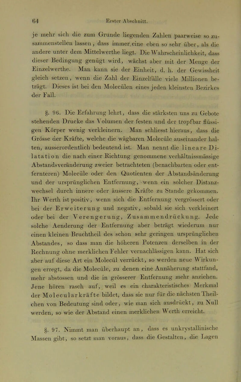 je mehr sich die zum Grunde liegenden Zahlen paarweise so zu- sammenstellen lassen, dass immer.eine eben so sehr über, als die andere unter dem Mittelwerthe liegt. Die Wahrscheinlichkeit, dass dieser Bedingung genügt wird, wächst aber mit der Menge der Einzelwerthe. Man kann sie der Einheit, d. h. der Gewissheit gleich setzen, wenn die Zahl der Einzelfälle viele Millionen be- trägt. Dieses ist bei den Molecülen eines jeden kleinsten Bezirkes der Fall. §. 96. Die Erfahrung lehrt, dass die stärksten uns zu Gebote stehenden Drucke das Volumen der festen und der tropfbar flüssi- gen Körper wenig verkleinern. Man schliesst hieraus, dass die Grösse der Kräfte, welche die wägbaren Molecüle auseinander hal- ten, ausserordentlich bedeutend ist. Man nennt die lineare Di- latation die nach einer Richtung genommene verhältnissniässige Abstandsveränderung zweier betrachteten (benachbarten oder ent- fernteren) Molecüle oder den Quotienten der Abstandsänderung und der ursprünglichen Entfernung, Avenn ein solcher Distauz- wechsel durch innere oder äussere Kräfte zu Stande gekommen. Ihr Werth ist positiv, wenn sich die Entfernung vergrössert oder bei der Erweiterung und negativ, sobald sie sich verkleinert oder bei der Verengerung, Zusammendrückung. Jede solche Aenderung der Entfernung aber beträgt wiederum nur einen kleinen Bruchtheil des schon sehr geringen ursprünglichen Abstandes, so dass man die höheren Potenzen derselben in der Rechnung ohne merklichen Fehler vernachlässigen kann. Hat sich aber auf diese Art ein Molecül verrückt, so werden neue Wirkun- gen erregt, da die Molecüle, zu denen eine Annäherung stattfand, mehr abstossen und die in grösserer Entfernung mehr anziehen. Jene hören rasch auf, weil es ein charakteristisches Merkmal derMolecularkräfte bildet, dass sie nur für die nächstenTheil- chen von Bedeutung sind oder, wie man sich ausdrückt, zu Null werden, so wie der Abstand einen merklichen Werth erreicht. §.97. Nimmt man überhaupt an, dass es unkrystallinische Massen gibt, so setzt man voraus, dass die Gestalten, die Lagen