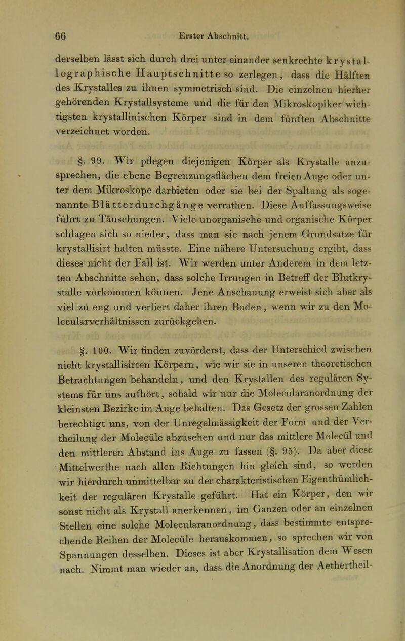 derselben lässt sich durch drei unter einander senkrechte krystal- lographische Hauptschnitteso zerlegen, dass die Hälften des Krystalles zu ihnen symmetrisch sind. Die einzelnen hierher gehörenden Krystallsysteme und die für den Mikroskopiker wich- tigsten krystallinischen Körper sind in dem fünften Abschnitte verzeichnet worden. §. 99. Wir pflegen diejenigen Körper als Krystalle anzu- sprechen, die ebene Begrenzungsflächen dem freien Auge oder un- ter dem Mikroskope darbieten oder sie bei der Spaltung als soge- nannte Blatterdurchgänge verrathen. Diese Auffassungsweise führt zu Täuschungen. Viele unorganische und organische Körper schlagen sich so nieder, dass man sie nach jenem Grundsatze für krystallisirt halten müsste. Eine nähere Untersuchung ergibt, dass dieses nicht der Fall ist. Wir werden unter Anderem in dem letz- ten Abschnitte sehen, dass solche Irrungen in Betreff der Blutkry- stalle vorkommen können. Jene Anschauung erweist sich aber als viel zu eng und verliert daher ihren Boden, wenn wir zu den Mo- lecularverhältnissen zurückgehen. §. 100. Wir finden zuvörderst, dass der Unterschied zwischen nicht krystallisirten Körpern, wie wir sie in unseren theoretischen Betrachtungen behandeln, und den Krystallen des regulären Sy- stems für uns aufhört, sobald wir nur die Molecularanordnung der kleinsten Bezirke im Auge behalten. Das Gesetz der grossen Zahlen berechtigt uns, von der Unregelmässigkeit der Form und der Ver- theilung der Molecüle abzusehen und nur das mittlere Molecül und den mittleren Abstand ins Auge zu fassen (§. 95). Da aber diese Mittelwerthe nach allen Richtungen hin gleich sind, so werden wir hierdurch unmittelbar zu der charakteristischen Eigenthümlich- keit der regulären Krystalle geführt. Hat ein Körper, den wir sonst nicht als Krystall anerkennen, im Ganzen oder an einzelnen Stellen eine solche Molecularanordnung, dass bestimmte entspre- chende Reihen der Molecüle herauskommen, so sprechen wir von Spannungen desselben. Dieses ist aber Krystallisation dem Wesen nach. Nimmt man wieder an, dass die Anordnung der Aethertheil-