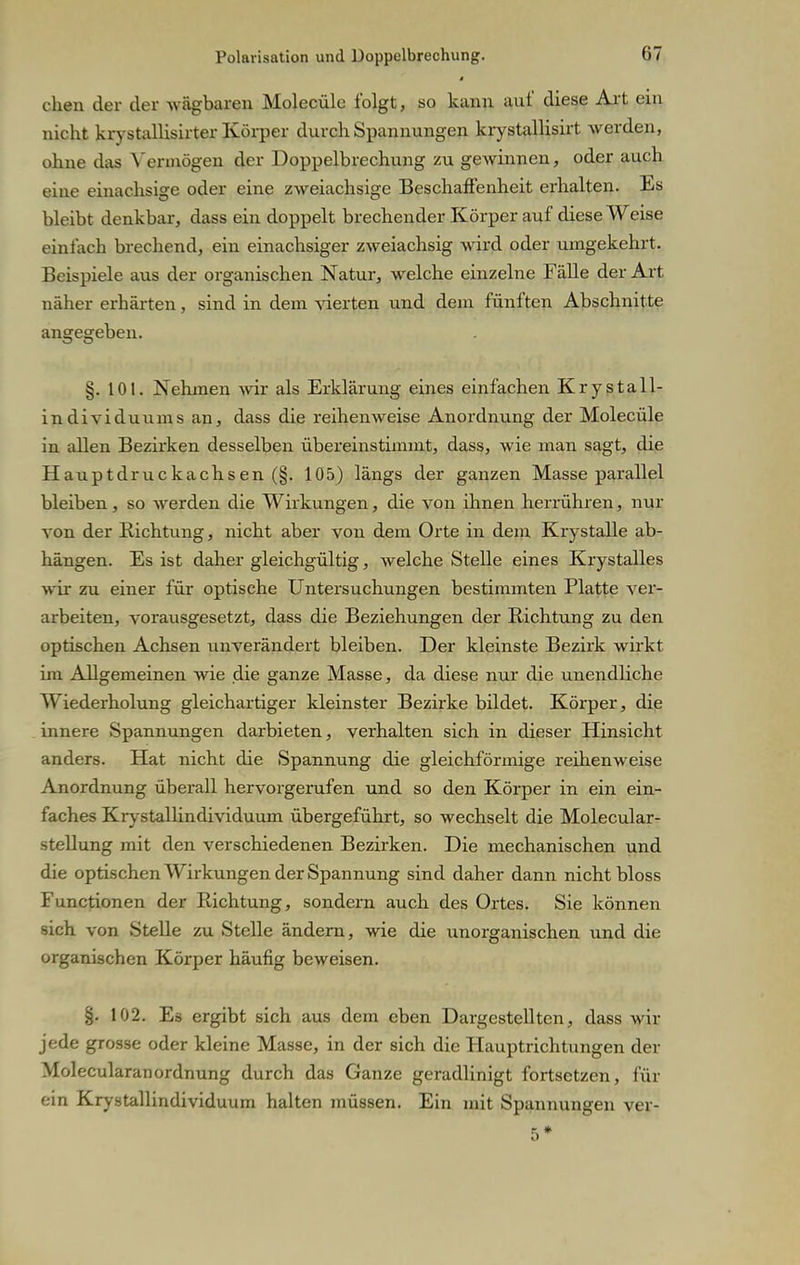 chen der der wägbaren Molecüle folgt, so kann auf diese Art ein nicht krystallisirter Körper durch Spannungen krystallisirt werden, ohne das Vermögen der Doppelbrechung zu gewinnen, oder auch eine einachsige oder eine zweiachsige Beschaffenheit erhalten. Es bleibt denkbar, dass ein doppelt brechender Körper auf diese Weise einlach brechend, ein einachsiger zweiachsig wird oder umgekehrt. Beispiele aus der organischen Natur, welche einzelne Fälle der Art näher erhärten, sind in dem vierten und dem fünften Abschnitte angegeben. §. 101. Nehmen wir als Erklärung eines einfachen Krystall- individuums an, dass die reihenweise Anordnung der Molecüle in allen Bezirken desselben übereinstimmt, dass, wie man sagt, die Hauptdruckachsen (§. 105) längs der ganzen Masse parallel bleiben, so werden die Wirkungen, die von ihnen herrühren, nur von der Richtung, nicht aber von dem Orte in dem Krystalle ab- hängen. Es ist daher gleichgültig, welche Stelle eines Krystalles wir zu einer für optische Untersuchungen bestimmten Platte ver- arbeiten, vorausgesetzt, dass die Beziehungen der Richtung zu den optischen Achsen unverändert bleiben. Der kleinste Bezirk wirkt im Allgemeinen wie die ganze Masse, da diese nur die unendliche Wiederholung gleichartiger kleinster Bezirke bildet. Körper, die innere Spannungen darbieten, verhalten sich in dieser Hinsicht anders. Hat nicht die Spannung die gleichförmige reihenweise Anordnung überall hervorgerufen und so den Körper in ein ein- faches Krystallindividuum übergeführt, so wechselt die Molecular- stellung mit den verschiedenen Bezirken. Die mechanischen und die optischen Wirkungen der Spannung sind daher dann nicht bloss Functionen der Richtung, sondern auch des Ortes. Sie können sich von Stelle zu Stelle ändern, wie die unorganischen und die organischen Körper häufig beweisen. §. 102. Eä ergibt sich aus dem eben Dargestellten, dass wir jede grosse oder kleine Masse, in der sich die Hauptrichtungen der MolecularanOrdnung durch das Ganze geradlinigt fortsetzen, für ein Krystallindividuum halten müssen. Ein mit Spannungen ver- 5*