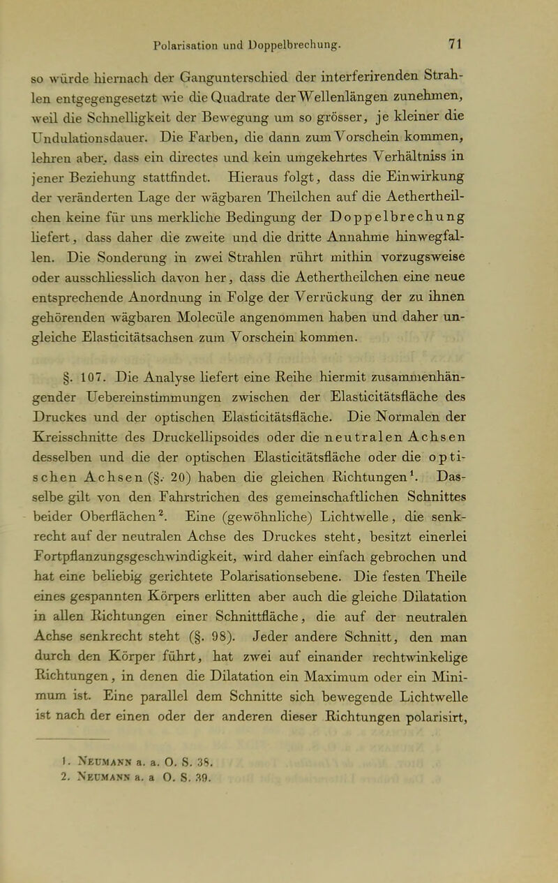 so würde hiernach der Gangunterschied der interferirenden Strah- len entgegengesetzt wie die Quadrate der Wellenlängen zunehmen, weil die Schnelligkeit der Bewegung um so grösser, je kleiner die Undulationsdauer. Die Farben, die dann zum Vorschein kommen, lehren aber, dass ein directes und kein umgekehrtes Verhältniss in jener Beziehung stattfindet. Hierausfolgt, dass die Einwirkung der veränderten Lage der wägbaren Theilchen auf die Aethertheil- chen keine für uns merkliche Bedingung der Doppelbrechung liefert, dass daher die zweite und die dritte Annahme hinwegfal- len. Die Sonderung in zwei Strahlen rührt mithin vorzugsweise oder ausschliesslich davon her, dass die Aeth er theilchen eine neue entsprechende Anordnung in Folge der Verrückung der zu ihnen gehörenden wägbaren Molecüle angenommen haben und daher un- gleiche Elasticitätsachsen zum Vorschein kommen. §. 107. Die Analyse liefert eine Reihe hiermit zusammenhän- gender Uebereinstimmungen zwischen der Elasticitätsfläche des Druckes und der optischen Elasticitätsfläche. Die Normalen der Kreisschnitte des Druckellipsoides oder die neutralen Achsen desselben und die der optischen Elasticitätsfläche oder die opti- schen Achsen (§.• 20) haben die gleichen Richtungen1. Das- selbe gilt von den Fahrstrichen des gemeinschaftlichen Schnittes beider Oberflächen2. Eine (gewöhnliche) Lichtwelle, die senk- recht auf der neutralen Achse des Druckes steht, besitzt einerlei Fortpflanzungsgeschwindigkeit, wird daher einfach gebrochen und hat eine beliebig gerichtete Polarisationsebene. Die festen Theile eines gespannten Körpers erlitten aber auch die gleiche Dilatation in allen Richtungen einer Schnittfläche, die auf der neutralen Achse senkrecht steht (§. 98). Jeder andere Schnitt, den man durch den Körper führt, hat zwei auf einander rechtwinkelige Richtungen, in denen die Dilatation ein Maximum oder ein Mini- mum ist. Eine parallel dem Schnitte sich bewegende Lichtwelle ist nach der einen oder der anderen dieser Richtungen polarisirt, 1. Neumann a. a. O. S. 35. 2. Neumann a. a O. S. 39.