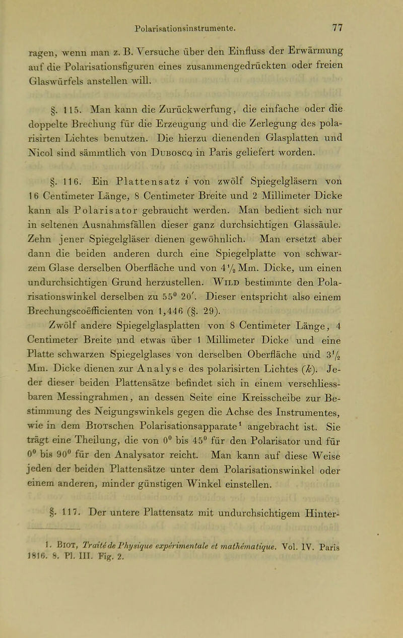 ragen, wenn man z. B. Versuche über den Einfluss der Erwärmung auf die Polarisationsfiguren eines zusammengedrückten oder freien Glaswürfels anstellen will. §. 115. Man kann die Zurückwerfung, die einfache oder die doppelte Brechung für die Erzeugung und die Zerlegung des pola- risirten Lichtes benutzen. Die hierzu dienenden Glasplatten und Xicol sind sämmtlich von Duboscq in Paris geliefert worden. §. 116. Ein Plattensatz i von zwölf Spiegelgläsern von 1 6 Centimeter Länge, 8 Centimeter Breite und 2 Millimeter Dicke kann als Polarisator gebraucht werden. Man bedient sich nur in seltenen Ausnahmsfällen dieser ganz durchsichtigen Glassäule. Zehn jener Spiegelgläser dienen gewöhnlich. Man ersetzt aber dann die beiden anderen durch eine Spiegelplatte von schwar- zem Glase derselben Oberfläche und von 4 % Mm. Dicke, um einen undurchsichtigen Grund herzustellen. Wild bestimmte den Pola- risationswinkel derselben zu 55° 20'. Dieser entspricht also einem Brechungscoefficienten von 1,446 (§. 29). Zwölf andere Spiegelglasplatten von 8 Centimeter Länge, 4 Centimeter Breite und etwas über 1 Millimeter Dicke und eine Platte schwarzen Spiegelglases von derselben Oberfläche und 3'/2 Mm. Dicke dienen zur Analyse des polarisirten Lichtes (k). Je- der dieser beiden Plattensätze befindet sich in einem verschliess- baren Messingrahmen, an dessen Seite eine Kreisscheibe zur Be- stimmung des Neigungswinkels gegen die Achse des Instrumentes, wie in dem BiOTschen Polarisationsapparate1 angebracht ist. Sie trägt eine Theilung, die von 0° bis 45° für den Polarisator und für 0° bis 90° für den Analysator reicht. Man kann auf diese Weise jeden der beiden Plattensätze unter dem Polarisationswinkel oder einem anderen, minder günstigen Winkel einstellen. §. 117. Der untere Plattensatz mit undurchsichtigem Hinter- t. BlOT, Traitide Phynique expiirimeniale et mathematique. Vol. IV. Paris 1816. 8. PI. III. Fig. 2.