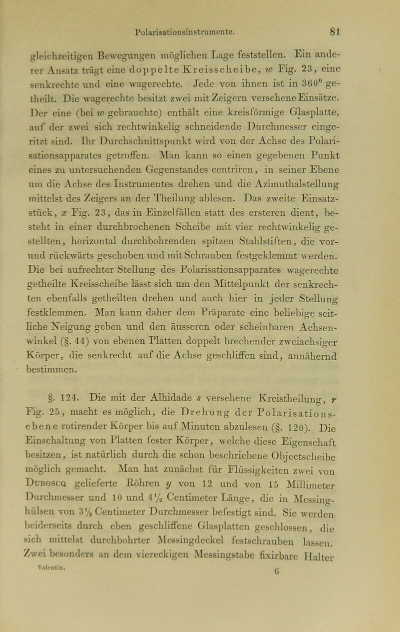 gleichzeitigen Bewegungen möglichen Lage feststellen. Ein ande- rer Ansatz trägt eine doppelte Kreisscheibe, w Fig. 23, eine senkrechte und eine wagerechte. Jede von ihnen ist in 360° ge- theilt. Die wagerechte besitzt zwei mit Zeigern versehene Einsätze. Der eine (bei w gebrauchte) enthält eine kreisförmige Glasplatte, auf der zwei sich rechtwinkelig schneidende Durchmesser einge- ritzt sind. Ihr Durchschnittspunkt wird von der Achse des Polari- sationsapparates getroffen. Man kann so einen gegebenen Punkt eines zu untersuchenden Gegenstandes centriren, in seiner Ebene um die Achse des Instrumentes drehen und die Azimuthalstellung mittelst des Zeigers an der Theilung ablesen. Das zweite Einsatz- stück, x Fig. 23, das in Einzelfällen statt des ersteren dient, be- steht in einer durchbrochenen Scheibe mit vier rechtwinkelig ge- stellten, horizontal durchbohrenden spitzen Stahlstiften, die vor- und rückwärts geschoben und mit Schrauben festgeklemmt werden. Die bei aufrechter Stellung des Polarisationsapparates wagerechte getheilte Kreisscheibe lässt sich um den Mittelpunkt der senkrech- ten ebenfalls getheilten drehen und auch hier in jeder Stellung festklemmen. Man kann daher dem Präparate eine beliebige seit- liche Neigung geben und den äusseren oder scheinbaren Achsen- winkel (§. 44) von ebenen Platten doppelt brechender zweiachsiger Körper, die senkrecht auf die Achse geschliffen sind, annähernd bestimmen. §. 124. Die mit der Alhidade s versehene Kreis theilung, r Fig. 25, macht es möglich, die Drehung der Polarisations- ebene rotirender Körper bis auf Minuten abzulesen (§. 120). Die Einschaltung von Platten fester Körper, welche diese Eigenschaft besitzen, ist natürlich durch die schon beschriebene Objectscheibe möglich gemacht. Man hat zunächst für Flüssigkeiten zwei von Duboscq gelieferte Röhren y von 12 und von 15 Millimeter Durchmesser und 10 und 4% Centimeter Länge, die in Messing- hülsen von 3% Centimeter Durchmesser befestigt sind. Sie werden beiderseits durch eben geschliffene Glasplatten geschlossen, die sich mittelst durchbohrter Mcssingdeckel festschrauben lassen. Zwei besonders an dem viereckigen Messingstabe fixirbarc Halter Valfntin.