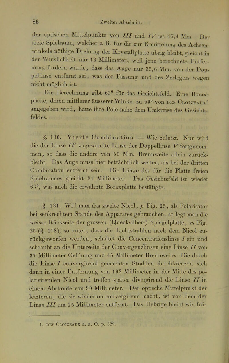 der optischen Mittelpunkte von III und /Fist 45,4 Min. Der freie Spielraum, welcher z. B. für die zur Ermittelung des Achsen- winkels nöthige Drehung der Krystallplatte übrig bleibt, gleicht in der Wirklichkeit nur 13 Millimeter, weil jene berechnete Entfer- nung fordern würde, dass das Auge nur 35,6 Mm. von der Dop- pellinse entfernt sei, was der Fassung und des Zerlegers wegen nicht möglich ist. Die Berechnung gibt 63° für das Gesichtsfeld. Eine Borax- platte, deren mittlerer äusserer Winkel zu 59° von des Cloizeatjx1 angegeben wird, hatte ihre Pole nahe dem Umkreise des Gesichts- feldes. §. 130. Vierte Combination. —Wie zuletzt. Nur wird die der Linse IV zugewandte Linse der Doppellinse V fortgenom- men, so dass die andere von 50 Mm. Brennweite allein zurück- bleibt. Das Auge muss hier beträchtlich weiter, als bei der dritten Combination entfernt sein. Die Länge des für die Platte freien Spielraumes gleicht 31 Millimeter. Das Gesichtsfeld ist wieder 63°, was auch die erwähnte Boraxplatte bestätigte. §. 131. Will man das zweite Nicol, p Fig. 25, als Polarisator bei senkrechtem Stande des Apparates gebrauchen, so legt man die weisse Rückseite der grossen (Quecksilber-) Spiegelplatte, m Fig. 25 (§. 118), so unter, dass die Lichtstrahlen nach dem Nicol zu- rückgeworfen werden, schaltet die Concentrationslinse lein und schraubt an die Unterseite der Convergenzlinsen eine Linse II von 37 Millimeter Oeffnung und 45 Millimeter Brennweite. Die durch die Linse / convergirend gemachten Strahlen durchkreuzen sich dann in einer Entfernung von 192 Millimeter in der Mitte des po- larisirenden Nicol und treffen später divergirend die Linse II in einem Abstände von 90 Millimeter. Der optische Mittelpunkt der letzteren, die sie wiederum convergirend macht, ist von dem der Linse III um 25 Millimeter entfernt. Das Uebrige bleibt wie frü-