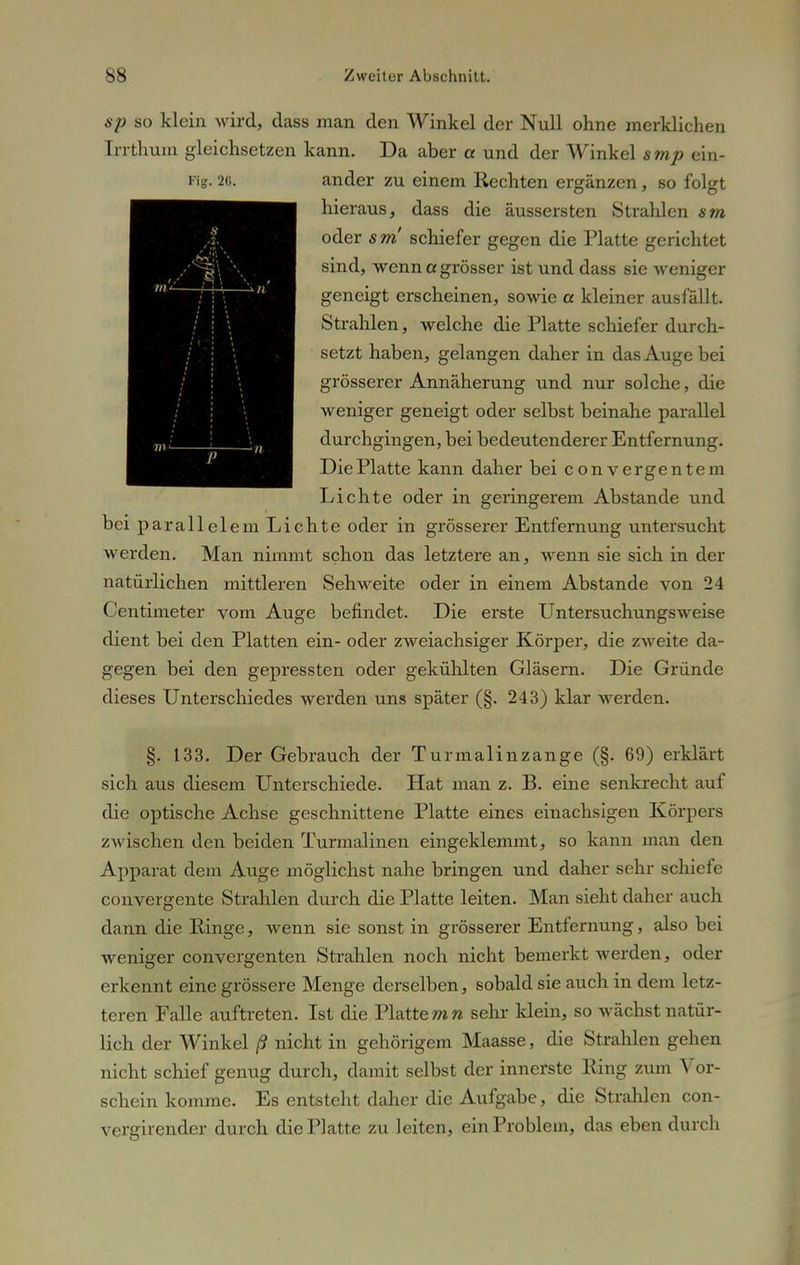 sp so klein wird, dass man den AVinkel der Null ohne merklichen Trrthum gleichsetzen kann. Da aber a und der Winkel smp ein- Fig. 20. ander zu einem Rechten ergänzen, so folgt hieraus, dass die äussersten Strahlen sm oder 5 m schiefer gegen die Platte gerichtet sind, wenn a grösser ist und dass sie weniger geneigt erscheinen, sowie a kleiner ausfällt. Strahlen, welche die Platte schiefer durch- setzt haben, gelangen daher in das Auge bei grösserer Annäherung und nur solche, die weniger geneigt oder selbst beinahe parallel durchgingen, bei bedeutenderer Entfernung. Die Platte kann daher bei converg entern Lichte oder in geringerem Abstände und bei parallelem Lichte oder in grösserer Entfernung untersucht werden. Man nimmt schon das letztere an, wenn sie sich in der natürlichen mittleren Sehweite oder in einem Abstände von 24 Centimeter vom Auge befindet. Die erste Untersuchungsweise dient bei den Platten ein- oder zweiachsiger Körper, die zweite da- gegen bei den gepressten oder gekühlten Gläsern. Die Gründe dieses Unterschiedes werden uns später (§. 243) klar werden. t n..A t §. 133. Der Gebrauch der Turmalinzange (§. 69) erklärt sich aus diesem Unterschiede. Hat man z. B. eine senkrecht auf die optische Achse geschnittene Platte eines einachsigen Körpers zwischen den beiden Turmalinen eingeklemmt, so kann man den Apparat dem Auge möglichst nahe bringen und daher sehr schiefe convergente Strahlen durch die Platte leiten. Man sieht daher auch dann die Ringe, wenn sie sonst in grösserer Entfernung, also bei weniger convergenten Strahlen noch nicht bemerkt werden, oder erkennt eine grössere Menge derselben, sobald sie auch in dem letz- teren Falle auftreten. Ist die Platte mn sehr klein, so wächst natür- lich der Winkel ß nicht in gehörigem Maasse, die Strahlen gehen nicht schief genug durch, damit selbst der innerste Ring zum Vor- schein komme. Es entsteht daher die Aufgabe, die Strahlen con- vergirender durch die Platte zu leiten, ein Problem, das eben durch