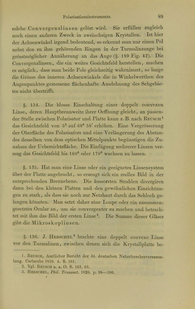 solche Convergenzlinsen gelöst wird. Sie erfüllen zugleich noch einen anderen Zweck in zweiachsigen Krystallen. Ist hier der Achsenwinkel irgend bedeutend, so erkennt man nur einen Pol nebst den zu ihm gehörenden Ringen in der Turmalinzange bei grösstmöglicher Annäherung an das Auge (§. 189 Fig. 42). Die Convergenzlinsen, die ein weites Gesichtsfeld herstellen, machen c> möglich., dass man beide Pole gleichzeitig wahrnimmt, so lange die Grösse des inneren Achsenwinkels die in Winkelwerthen des Augenpunktes gemessene flächenhafte Ausdehnung des Sehgebie- tes nicht übertrifft. §. 134. Die blosse Einschaltung einer doppelt convexen Linse, deren Hauptbrennweite ihrer Oeffnung gleicht, an passen- der Stelle zwischen Polarisator und Platte kann z. B. nach Keusch 1 das Gesichtsfeld von 5° auf 60° 58' erhöhen. Eine Vergrösserung der Oberfläche des Polarisators und eine Verlängerung des Abstan- des desselben von dem optischen Mittelpunkte begünstigen die Zu- nahme der Uebersichtsfläche. Die Einfügung mehrerer Linsen ver- mag das Gesichtsfeld bis 160° oder 170° wachsen zu lassen. §. 135. Hat man eine Linse oder ein geeignetes Linsensystem über der Platte angebracht, so erzeugt sich ein reelles Bild in der entsprechenden Brennebene. Die äussersten Strahlen divergiren dann bei den kleinen Platten und den gewöhnlichen Einrichtun- gen zu stark, als dass sie noch zur Netzhaut durch das Sehloch ge- langen könnten. Man setzt daher eine Loupe oder ein zusammen- gesetztes Ocular an, um sie convergenter zu machen und betrach- tet mit ihm das Bild der ersten Linse2. Die Summe dieser Gläser gibt die Mikroskoplinsen. §. 136. J. Herschel3 brachte eine doppelt convexe Linse vor den Turmalinen, zwischen denen sich die Krystallplatte be- 1. Keusch, Amtlicher Bericht der 34. deutschen Naturlbrscherversamm- lung. Carlsruhe 1859. 4. S. 101. 2. Vgl. Keusch a. a. O. S. 102. 63. ■1. Her.SCHET., Phil. Transact. 1820. p. 98—100.