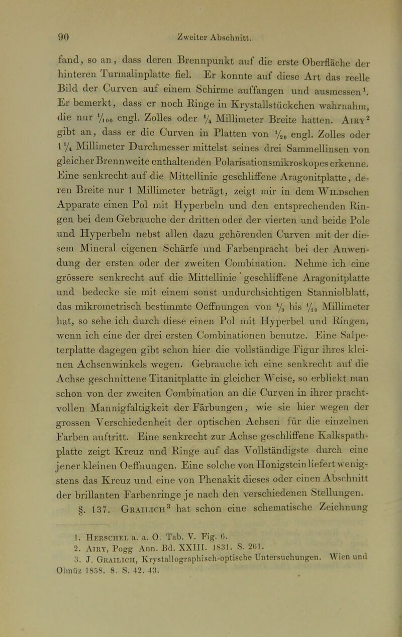 fand, so an, dass deren Brennpunkt auf die erste Oberfläche der hinteren Turmalinplatte fiel. Er konnte auf diese Art das reelle Bild der Curven auf einem Schinne auffangen und ausmessen1. Er bemerkt, dass er noch Ringe in Krystallstückchen wahrnahm, die nur '/I00 engl. Zolles oder % Millimeter Breite hatten. Airy2 gibt an, dass er die Curven in Platten von %0 engl. Zolles oder 1 '/4 Millimeter Durchmesser mittelst seines drei Sammellinsen von gleicher Brennweite enthaltenden Polarisationsmikroskopes erkenne. Eine senkrecht auf die Mittellinie geschliffene Aragonitplatte, de- ren Breite nur 1 Millimeter beträgt, zeigt mir in dem WiLDschen Apparate einen Pol mit Hyperbeln und den entsprechenden Bin- gen bei dem Gebrauche der dritten oder der vierten und beide Pole und Hyperbeln nebst allen dazu gehörenden Curven mit der die- sem Mineral eigenen Schärfe und Farbenpracht bei der Anwen- dung der ersten oder der zweiten Combination. Nehme ich eine grössere senkrecht auf die Mittellinie' geschliffene Aragonitplatte und bedecke sie mit einem sonst undurchsichtigen Stanniolblatt, das mikrometrisch bestimmte Oeffnungen von % bis %0 Millimeter hat, so sehe ich durch diese einen Pol mit Hyperbel und Bingen, wenn ich eine der drei ersten Combinationen benutze. Eine Salpe- terplatte dagegen gibt schon hier die vollständige Figur ihres klei- nen Achsenwinkels wegen. Gebrauche ich eine senkrecht auf die Achse geschnittene Titanitplatte in gleicher Weise, so erblickt man schon von der zweiten Combination an die Curven in ihrer pracht- vollen Mannigfaltigkeit der Färbungen, wie sie hier wegen der grossen Verschiedenheit der optischen Achsen für die einzelnen Farben auftritt. Eine senkrecht zur Achse geschliffene Kalkspath- platte zeigt Kreuz und Binge auf das Vollständigste durch eine jener kleinen Oeffnungen. Eine solche von Honigstein liefert wenig- stens das Kreuz und eine von Phenakit dieses oder einen Abschnitt der brillanten Farbenringe je nach den verschiedenen Stellungen. 8. 137. Graimch3 hat schon eine schematische Zeichnung 1. Herschel a. a. 0. Tab. V. Fig. 6. 2. Airy, Pogg Ann. Bd. XXIII. 1831. S. 261. 3. J. Grailich, Krystallographisch-optische Untersuchungen. Wien und Olmüz 1858. 8. S. 42. 43.