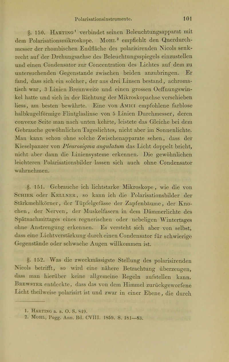 §. 150. Harting1 verbindet seinen Beleuchtungsapparat mit dem Polarisationsmikroskope. Mühl2 empfiehlt den Querdurch- messer der rhombischen Endfläche des polarisirenden Nicols senk- recht auf der Drehungsachse des Beleuchtungsspiegels einzustellen und einen Condensator zur Conccntration des Lichtes auf dem zu untersuchenden Gegenstande zwischen beiden anzubringen. Er fand, dass sich ein solcher, der aus drei Linsen bestand, achroma- tisch war, 3 Linien Brennweite und einen grossen Oeffnungswin- kel hatte und sich in der Richtung der Mikroskopachse verschieben Hess, am besten bewährte. Eine von Amici empfohlene farblose halbku£^elföriui2e Flint°'laslinse von 5 Linien Durchmesser, deren convexe Seite man nach unten kehrte, leistete das Gleiche bei dem Gebrauche gewöhnlichen Tageslichtes, nicht aber im Sonnenlichte. Man kann schon ohne solche Zwischenapparate sehen, dass der Kieselpanzer von Plearosigma angulatum das Licht doppelt bricht, nicht aber dann die Liniensysteme erkennen. Die gewöhnlichen leichteren Polarisationsbilder lassen sich auch ohne Condensator wahrnehmen. §. 151. Gebrauche ich lichtstarke Mikroskope, wie die von Schiek oder Kellxek, so kann ich die Polarisationsbilder der Stärkmehlkörner, der Tüpfelgefässe der Zapfenbäume, der Kno- chen, der Nerven, der Muskelfasern in dem Dämmerlichte des Spätnachmittages eines regnerischen oder nebeligen Wintertages ohne Anstrengung erkennen. Es versteht sich aber von selbst, dass eine Lichtverstärkung durch einen Condensator für schwierige Gegenstände oder schwache Augen willkommen ist. §. 152. Was die zweckmässigste Stellung des polarisirenden Nicols betrifft, so wird eine nähere Betrachtung überzeugen, dass man hierüber keine allgemeine Regeln aufstellen kann. Brewster entdeckte, dass das von dem Himmel zurückgeworfene Licht theilweise polarisirt ist und zwar in einer Ebene, die durch 1. Habtino a. a. o. 8. 84ö' 2. Muhl, ]'0gg. Ann. M. CVI1I. 1S50. S. 181— 83.