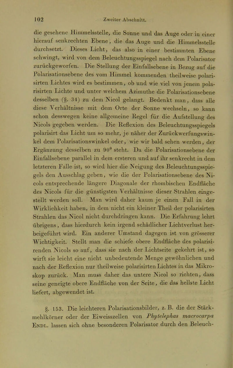 die gesehene Himmelsstelle, die Sonne und das Auge oder in einer hierauf senkrechten Ebene, die das Auge und die Himmelsstelle durchsetzt. Dieses Licht, das also in einer bestimmten Ebene schwingt, wird von dem Beleuchtungsspiegel nach dem Polarisator zurückgeworfen. Die Stellung der Einfallsebene in Bezug auf die Polarisationsebene des vom Himmel kommenden theilweise polari- sirten Lichtes wird es bestimmen, ob und wie viel von jenem pola- risirten Lichte und unter welchem Azimuthe die Polarisationsebene desselben (§. 34) zu dem Nicol gelangt. Bedenkt man, dass alle diese Verhältnisse mit dem Orte der Sonne wechseln, so kann schon desswegen keine allgemeine Regel für die Aufstellung des Nicols gegeben werden. Die Reflexion des Beleuchtungsspiegels polarisirt das Licht um so mehr, je näher der Zurückwerfungswin- kel dem Polarisationswinkel oder, wie wir bald sehen werden, der Ergänzung desselben zu 90° steht. Da die Polarisationsebene der Einfallsebene parallel in dem ersteren und auf ihr senkrecht in dem letzteren Falle ist, so wird hier die Neigung des Beleuchtungsspie- gels den Ausschlag geben, wie die der Polarisationsebene des Ni- cols entsprechende längere Diagonale der rhombischen Endfläche des Nicols für die günstigsten Verhältnisse dieser Strahlen einge- stellt werden soll. Man wird daher kaum je einen Fall in der Wirklichkeit haben, in dem nicht ein kleiner Theil der polarisirten Strahlen das Nicol nicht durchdringen kann. Die Erfahrung lehrt übrigens, dass hierdurch kein irgend schädlicher Lichtverlust her- beigeführt wird. Ein anderer Umstand dagegen ist von grösserer Wichtigkeit. Stellt man die schiefe obere Endfläche des polarisi- renden Nicols so auf, dass sie nach der Lichtseite gekehrt ist, so wirft sie leicht eine nicht unbedeutende Menge gewöhnlichen und nach der Reflexion nur theilweise polarisirten Lichtes in das Mikro- skop zurück. Man muss daher das untere Nicol so richten, dass seine geneigte obere Endfläche von der Seite, die das hellste Licht liefert, abgewendet ist. §. 153. Die leichteren Polarisationsbilder, z.B. die der Stärk- mehlkörner oder der Eiweisszellen von Phytelephas macrocarpa Endl. lassen sich ohne besonderen Polarisator durch den Beleuch-