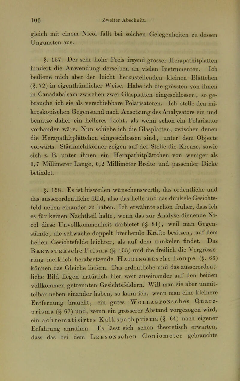 gleich mit einem Nicol fällt bei solchen Gelegenheiten zu dessen Ungunsten aus. §. 157. Der sehr hohe Preis irgend grosser Herapathitplatten hindert die Anwendung derselben an vielen Instrumenten. Ich bediene mich aber der leicht herzustellenden kleinen Blättchen (§. 72) in eigentümlicher Weise. Habe ich die grössten von ihnen in Canadabalsam zwischen zwei Glasplatten eingeschlossen, so ge- brauche ich sie als verschiebbare Polarisatoren. Ich stelle den mi- kroskopischen Gegenstand nach Ansetzung des Analysators ein und benutze daher ein helleres Licht, als wenn schon ein Polarisator vorhanden wäre. Nun schiebe ich die Glasplatten, zwischen denen die Herapathitplättchen eingeschlossen sind, unter dem Objecte vorwärts. Stärkmehlkörner zeigen auf der Stelle die Kreuze, sowie sich z. B. unter ihnen ein Herapathitplättchen von weniger alt> 0,7 Millimeter Länge, 0,2 Millimeter Breite und passender Dicke befindet. §. 158. Es ist bisweilen wünschenswerth, das ordentliche und das ausserordentliche Bild, also das helle und das dunkele Gesichts- feld neben einander zu haben. Ich erwähnte schon früher, dass ich es für keinen Nachtheil halte, wenn das zur Analyse dienende Ni- col diese Unvollkommenheit darbietet (§. 81), weil man Gegen- stände, die schwache doppelt brechende Kräfte besitzen, auf dem hellen Gesichtsfelde leichter, als auf dem dunkelen findet. Das BREWSTERsche Prisma (§. 155) und die freilich die Vergrösse- rung merklich herabsetzende HAiDiNGERsche Loupe (§. 66) können das Gleiche liefern. Das ordentliche und das ausserordent- liche Bild liegen natürlich hier weit auseinander auf den beiden vollkommen getrennten Gesichtsfeldern. Will man sie aber unmit- telbar neben einander haben, so kann ich, wenn man eine kleinere Entfernung braucht, ein gutes WoLLASTONsches Quarz- prisma (§. 67) und, wenn ein grösserer Abstand vorgezogen wird, ein achromatisirtes Kalkspathprisma (§. 64) nach eigener Erfahrung anrathen. Es lässt sich schon theoretisch erwarten, dass das bei dem Lee sonsehen Goniometer gebrauchte