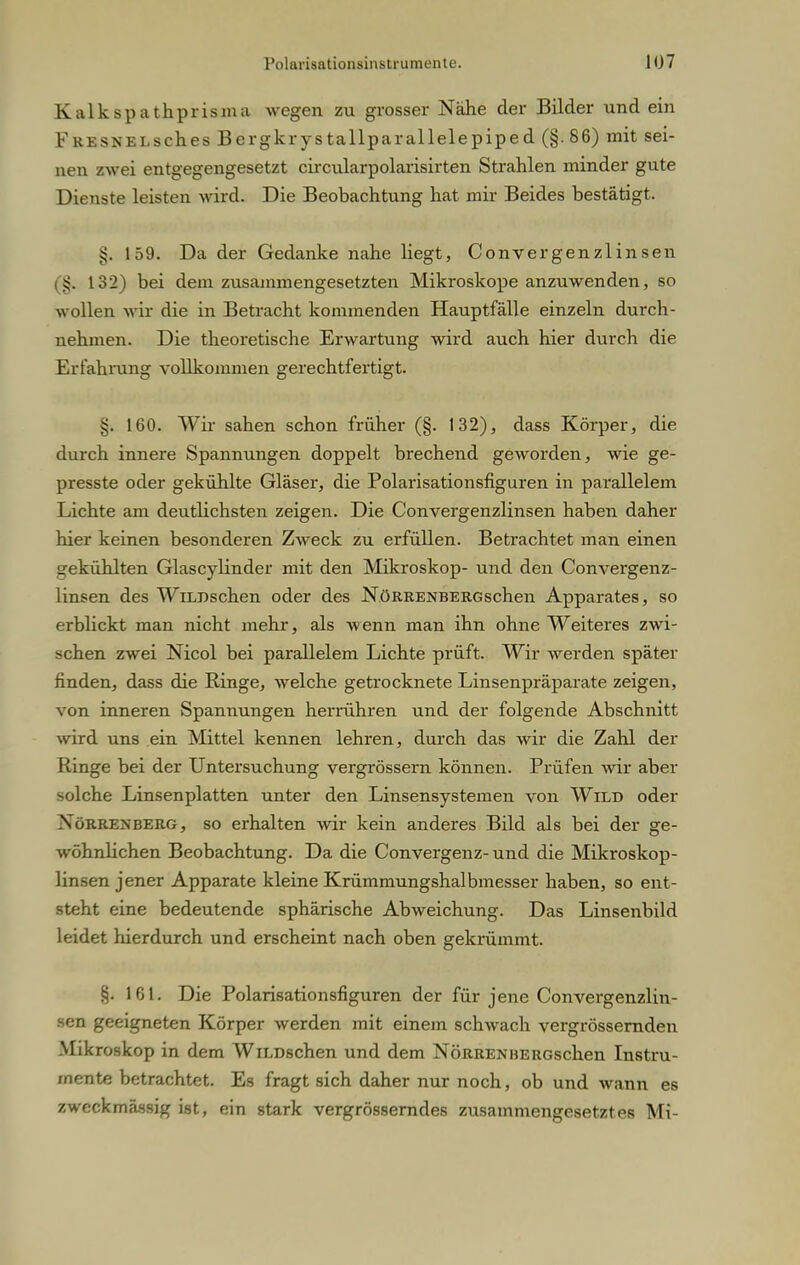 Kalkspathprisma wegen zu grosser Nähe der Bilder und ein FRESNELsch.es Bergkrystallparallelepiped (§. 86) mit sei- nen zwei entgegengesetzt circularpolarisirten Strahlen minder gute Dienste leisten wird. Die Beobachtung hat mir Beides bestätigt. 159. Da der Gedanke nahe liegt, Convergenzlinsen (8. 132) bei dem zusammengesetzten Mikroskope anzuwenden, so wollen wir die in Betracht kommenden Hauptfälle einzeln durch- nehmen. Die theoretische Erwartung wird auch hier durch die Erfahrung vollkommen gerechtfertigt. §. 160. Wir sahen schon früher (§. 132), dass Körper, die durch innere Spannungen doppelt brechend geworden, wie ge- presste oder gekühlte Gläser, die Polarisationsfiguren in parallelem Lichte am deutlichsten zeigen. Die Convergenzlinsen haben daher hier keinen besonderen Zweck zu erfüllen. Betrachtet man einen gekühlten Glascylinder mit den Mikroskop- und den Convergenz- linsen des WiLBschen oder des NöRRENBERGschen Apparates, so erblickt man nicht mehr, als wenn man ihn ohne Weiteres zwi- schen zwei Nicol bei parallelem Lichte prüft. Wir werden später finden, dass die Ringe, welche getrocknete Linsenpräparate zeigen, von inneren Spannungen herrühren und der folgende Abschnitt wird uns ein Mittel kennen lehren, durch das wir die Zahl der Ringe bei der Untersuchung vergrössern können. Prüfen wir aber solche Linsenplatten unter den Linsensystemen von Wild oder Xörrenberg, so erhalten wir kein anderes Bild als bei der ge- wöhnlichen Beobachtung. Da die Convergenz-und die Mikroskop- linsen jener Apparate kleine Krümmungshalbmesser haben, so ent- steht eine bedeutende sphärische Abweichung. Das Linsenbild leidet hierdurch und erscheint nach oben gekrümmt. §. 161. Die Polarisationsfiguren der für jene Convergenzlin- sen geeigneten Körper werden mit einem schwach vergrössernden Mikroskop in dem WiLDschen und dem NöRRENBERGschen Instru- mente betrachtet. Es fragt sich daher nur noch, ob und wann es zweckmässig ist, ein stark vergrösserndes zusammengesetztes Mi-