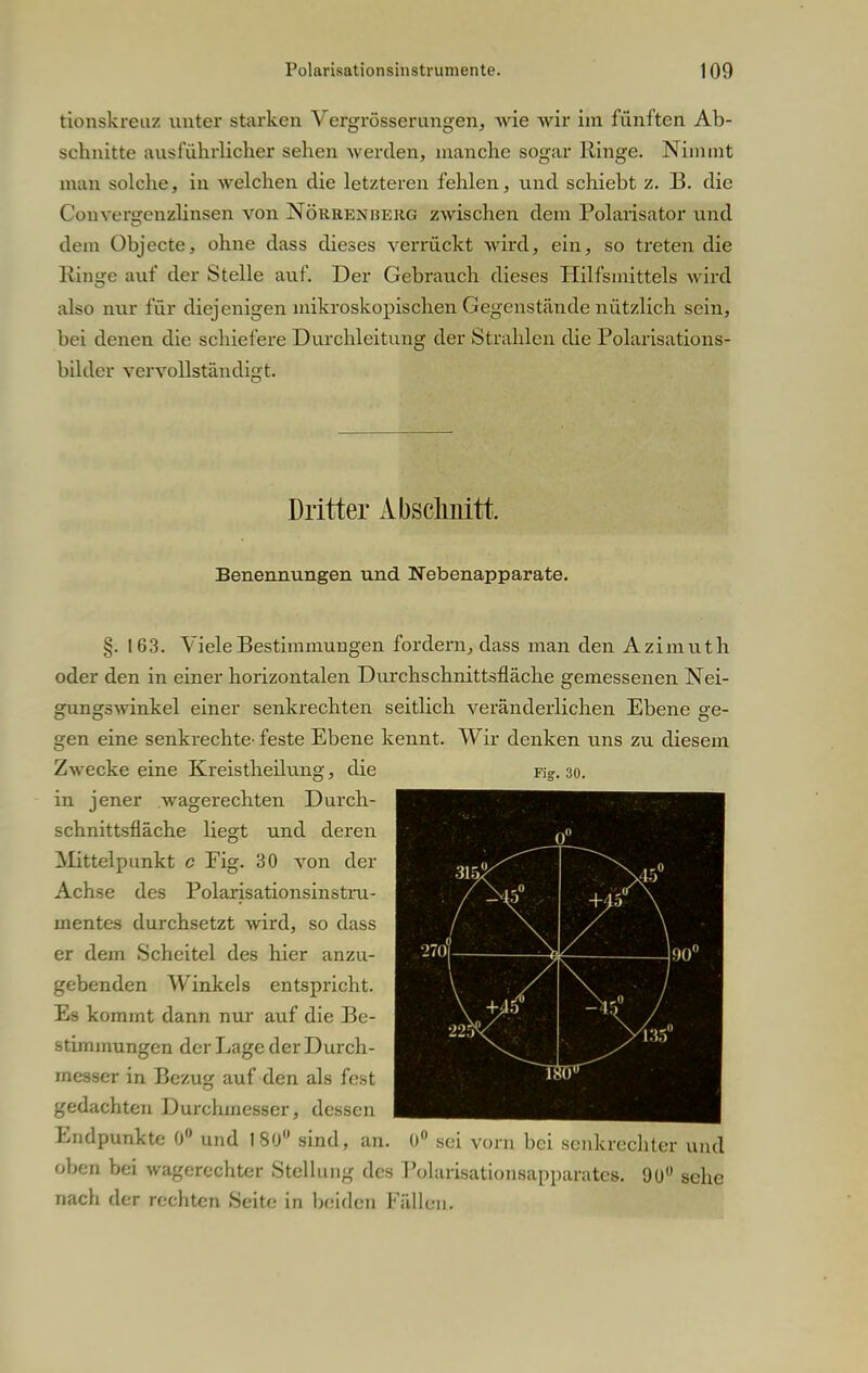 tionskreuz unter starken Vergrösserungen, wie wir im fünften Ab- schnitte ausführliches sehen werden, manche sogar Ringe. Nimmt man solche, in welchen die letzteren fehlen, und schiebt z. B. die Convergenzlinsen von Nöurenherg zwischen dem Polarisator und dem Übjecte, ohne dass dieses verrückt wird, ein, so treten die Ringe auf der Stelle auf. Der Gebrauch dieses Hilfsmittels wird also nur für diejenigen mikroskopischen Gegenstände nützlich sein, bei denen die schiefere Durchleitung der Strahlen die Polarisations- bilder vervollständigt. Dritter Abschnitt Benennungen und Nebenapparate. §. 163. Viele Bestimmungen fordern, dass man den Azimuth oder den in einer horizontalen Durchschnittsfläche gemessenen Nei- gungswinkel einer senkrechten seitlich veränderlichen Ebene ge- gen eine senkrechte' feste Ebene kennt. Wir denken uns zu diesem Zwecke eine Kreistheilung, Fig. 30. die in jener wagerechten Durch- schnittsfläche liegt und deren Mittelpunkt c Fig. 30 von der Achse des Polarisationsinstru- mentes durchsetzt -wird, so dass er dem Scheitel des hier anzu- gebenden Winkels entspricht. Es kommt dann nur auf die Be- stimmungen der Lage der Durch- messer in Bezug auf den als fest gedachten Durchmesser, dessen Endpunkte 0° und 180° sind, an. 0° sei vorn bei senkrechter und oben bei wagerechter Stellung des Polarisationsapparatcs. 90° sehe nach der rechten Seite in beiden Fällen.