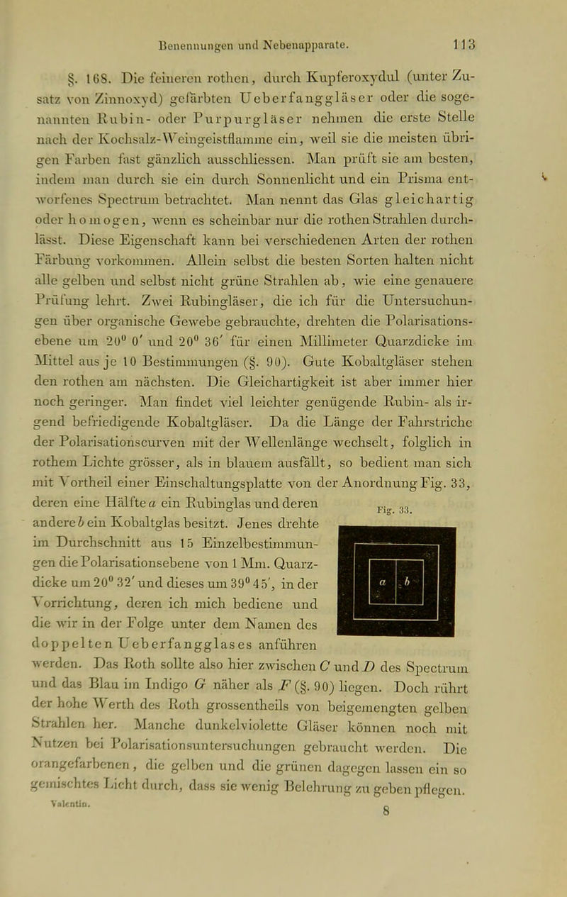 §. 168. Die feineren rothen, durch Kupferoxydul (unter Zu- satz von Zinnoxyd) gefärbten Ueberfanggläser oder die soge- nannten Rubin- oder Purpurgläser nehmen die erste Stelle nach der Kochsalz-Weingeistflamme ein, weil sie die meisten übri- gen Farben fast gänzlich ausschliessen. Man prüft sie am besten, indem man durch sie ein durch Sonnenlicht und ein Prisma ent- worfenes Spectrum betrachtet. Man nennt das Glas gleichartig oder homogen, wenn es scheinbar nur die rothen Strahlen durch- lässt. Diese Eigenschaft kann bei verschiedenen Arten der rothen Färbung vorkonunen. Allein selbst die besten Sorten halten nicht alle gelben und selbst nicht grüne Strahlen ab, wie eine genauere Prüfung lehrt. Zwei Rubingläser, die ich für die Untersuchun- gen über organische Gewebe gebrauchte, drehten die Polarisations- ebene um 20° 0' und 20° 36' für einen Millimeter Quarzdicke im Mittel aus je 10 Bestimmungen (§. 90). Gute Kobaltgläser stehen den rothen am nächsten. Die Gleichartigkeit ist aber immer hier noch geringer. Man findet viel leichter genügende Rubin- als ir- gend befriedigende Kobaltgläser. Da die Länge der Fahrstriche der Polarisationscurven mit der Wellenlänge wechselt, folglich in rothem Lichte grösser, als in blauem ausfällt, so bedient man sich mit \ ortheil einer Einschaltungsplatte von der Anordnung Fig. 33, deren eine Hälfte a ein Rubinglas und deren andere b ein Kobaltglas besitzt. Jenes drehte im Durchschnitt aus 15 Einzelbestimmun- gen die Polarisationsebene von 1 Mm. Quarz- dicke um 20° 32' und dieses um 39° 4 5', in der Vorrichtung, deren ich mich bediene und die wir in der Folge unter dem Namen des doppelten Ueberfangglases anführen werden. Das Roth sollte also hier zwischen C undZ> des Spectrum und das Blau im Indigo G näher als F'(§. 90) Hegen. Doch rührt der hohe Werth des Roth grosscntheils von beigemengten gelben Strahlen her. Manche dunkelviolette Gläser können noch mit Nutzen bei Polarisationsuntersuchungcn gebraucht werden. Die orangefarbenen, die gelben und die grünen dagegen lassen ein so gemischte« Licht durch, dass sie wenig Belehrung zu geben pflegen. Valentin. _