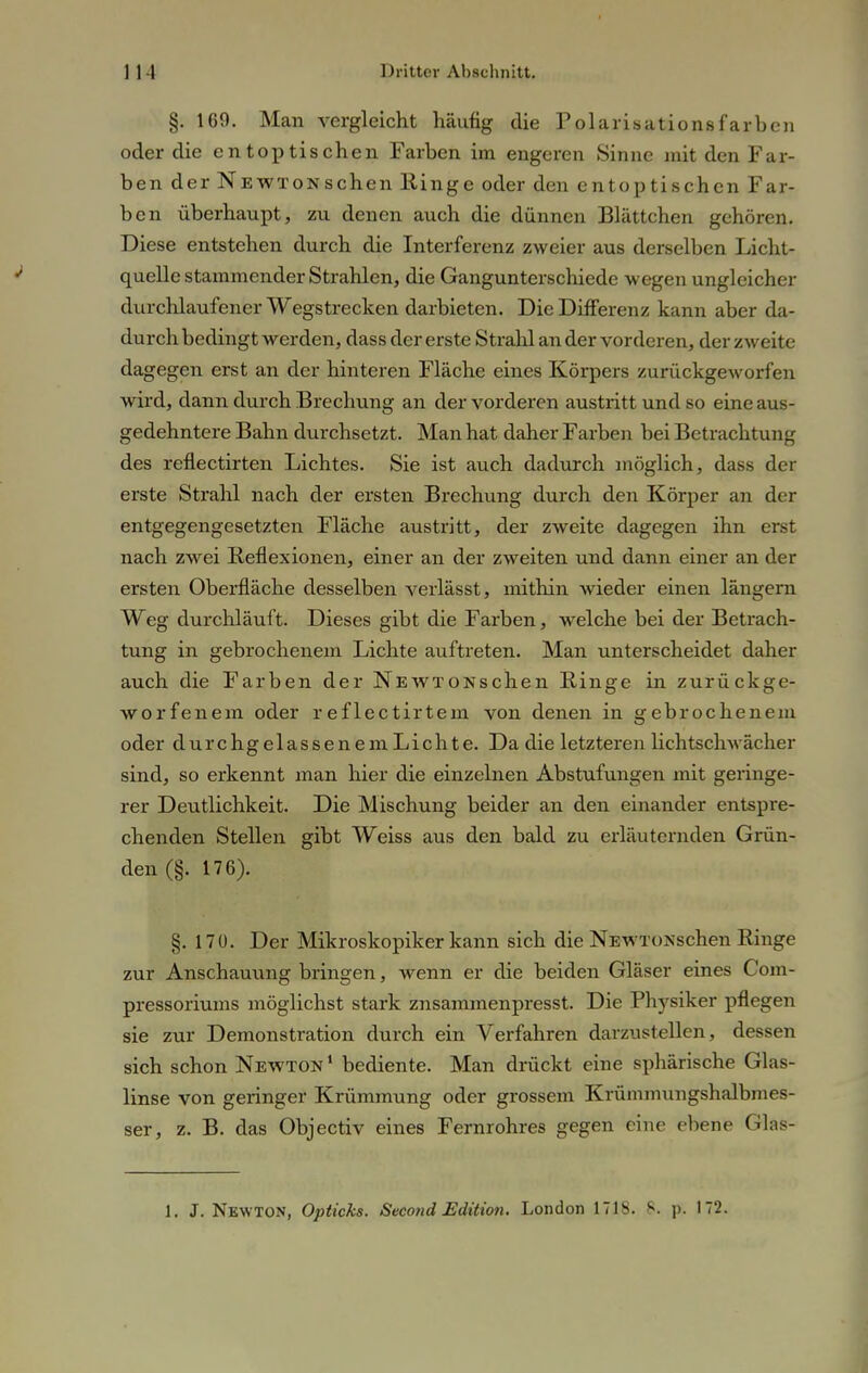 §. 169. Man vergleicht häufig die Polarisationsfarben oder die entoptischen Farben im engeren Sinne mit den Far- ben der Newton sehen Hinge oder den entoptischen Far- ben überhaupt, zu denen auch die dünnen Blättchen gehören. Diese entstehen durch die Interferenz zweier aus derselben Licht- quelle stammender Strahlen, die Gangunterschiede wegen ungleicher durchlaufener Wegstrecken darbieten. Die Differenz kann aber da- durch bedingt werden, dass der erste Strahl an der vorderen, der zweite dagegen erst an der hinteren Fläche eines Körpers zurückgeworfen wird, dann durch Brechung an der vorderen austritt und so eine aus- gedehntere Bahn durchsetzt. Man hat daher Farben bei Betrachtung des reflectirten Lichtes. Sie ist auch dadurch möglich, dass der erste Strahl nach der ersten Brechung durch den Körper an der entgegengesetzten Fläche austritt, der zweite dagegen ihn erst nach zwei Reflexionen, einer an der zweiten und dann einer an der ersten Oberfläche desselben verlässt, mithin wieder einen längern Weg durchläuft. Dieses gibt die Farben, welche bei der Betrach- tung in gebrochenem Lichte auftreten. Man unterscheidet daher auch die Farben der NEWTONschen Ringe in zurückge- worfenem oder reflectirtem von denen in gebrochenem oder durchgelassenem Lichte. Da die letzteren lichtschwächer sind, so erkennt man hier die einzelnen Abstufungen mit geringe- rer Deutlichkeit. Die Mischung beider an den einander entspre- chenden Stellen gibt Weiss aus den bald zu erläuternden Grün- den (§. 176). §. 170. Der Mikroskopiker kann sich die NEwxoxschen Ringe zur Anschauung bringen, wenn er die beiden Gläser eines Com- pressoriums möglichst stark znsammenpresst. Die Physiker pflegen sie zur Demonstration durch ein Verfahren darzustellen, dessen sich schon Newton1 bediente. Man drückt eine sphärische Glas- linse von geringer Krümmung oder grossem Krümrmrngshalbmes- ser, z. B. das Objectiv eines Fernrohres gegen eine ebene Glas-