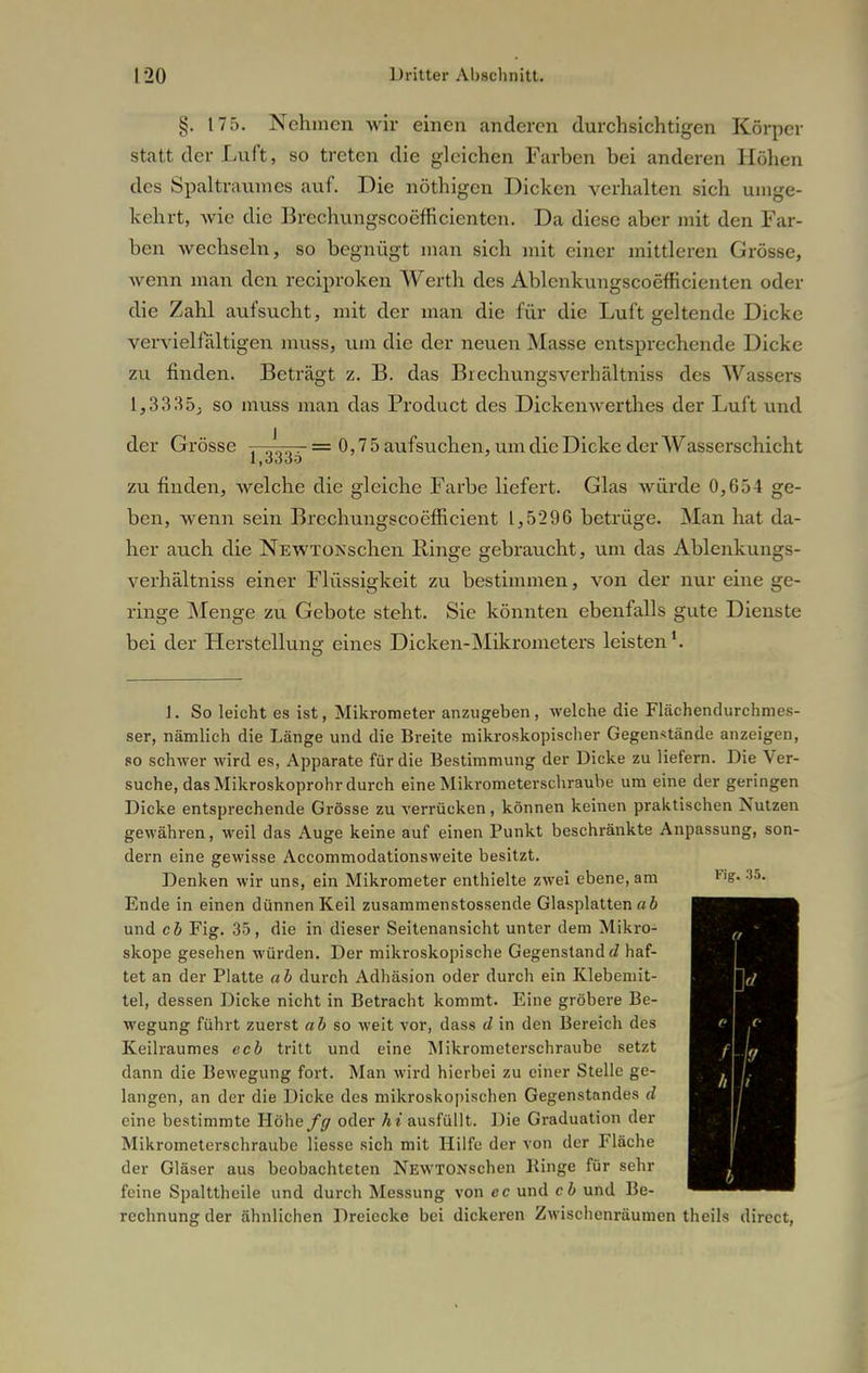 §. 175. Nehmen wir einen anderen durchsichtigen Körper statt der Luft, so treten die gleichen Farben bei anderen Höhen des Spaltraumes auf. Die nöthigen Dicken verhalten sich umge- kehrt, wie die Brechungscoeffieienten. Da diese aber mit den Far- ben wechseln, so begnügt man sich mit einer mittleren Grösse, wenn man den reeiproken Werth des Ablenkungscoefficienten oder die Zahl aufsucht, mit der man die für die Luft geltende Dicke vervielfältigen muss, um die der neuen Masse entsprechende Dicke zu finden. Beträgt z. B. das Brechungsverhältniss des Wassers 1,3335; so muss man das Product des Dickenwerthes der Luft und der Grösse —^—- = 0,75 aufsuchen, um die Dicke der Wasserschicht zu finden, welche die gleiche Farbe liefert. Glas würde 0,654 ge- ben, wenn sein Brcchungscoefficient 1,5296 betrüge. Man hat da- her auch die NEWTONschen Ringe gebraucht, um das Ablenkungs- verhältniss einer Flüssigkeit zu bestimmen, von der nur eine ge- ringe Menge zu Gebote steht. Sie könnten ebenfalls gute Dienste bei der Herstellung eines Dicken-Mikrometers leisten1. 1. So leicht es ist, Mikrometer anzugeben, welche die Flächendurchmes- ser, nämlich die Länge und die Breite mikroskopischer Gegenstände anzeigen, so schwer wird es, Apparate für die Bestimmung der Dicke zu liefern. Die Ver- suche, das Mikroskoprohr durch eine Mikrometerschraube um eine der geringen Dicke entsprechende Grösse zu verrücken, können keinen praktischen Nutzen gewähren, weil das Auge keine auf einen Punkt beschränkte Anpassung, son- dern eine gewisse Accommodationsweite besitzt. Denken wir uns, ein Mikrometer enthielte zwei ebene, am Ende in einen dünnen Keil zusammenstossende Glasplatten ab und cb Fig. 35, die in dieser Seitenansicht unter dem Mikro- skope gesehen würden. Der mikroskopische Gegenstand d haf- tet an der Platte ab durch Adhäsion oder durch ein Klebemit- tel, dessen Dicke nicht in Betracht kommt. Eine gröbere Be- wegung führt zuerst ab so weit vor, dass d in den Bereich des Keilraumes ecb tritt und eine Mikrometerschraube setzt dann die Bewegung fort. Man wird hierbei zu einer Stelle ge- langen, an der die Dicke des mikroskopischen Gegenstandes d eine bestimmte Röhe fff oder hi ausfüllt. Die Graduation der Mikrometerschraubc Hesse sich mit Hilfe der von der Fläche der Gläser aus beobachteten NEWTONschen Ringe für sehr feine Spalttheile und durch Messung von cc und cb und Be- rechnung der ähnlichen Dreiecke bei dickeren Zwischenräumen theils direct,